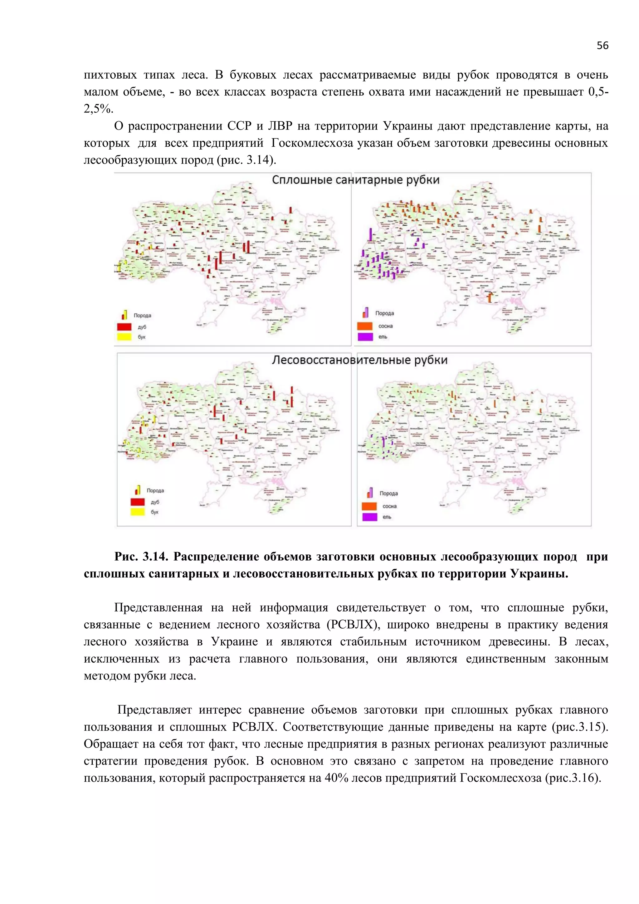 56
пихтовых типах леса. В буковых лесах рассматриваемые виды рубок проводятся в очень
малом объеме, - во всех классах возраста степень охвата ими насаждений не превышает 0,5-
2,5%.
О распространении ССР и ЛВР на территории Украины дают представление карты, на
которых для всех предприятий Госкомлесхоза указан объем заготовки древесины основных
лесообразующих пород (рис. 3.14).
Рис. 3.14. Распределение объемов заготовки основных лесообразующих пород при
сплошных санитарных и лесовосстановительных рубках по территории Украины.
Представленная на ней информация свидетельствует о том, что сплошные рубки,
связанные с ведением лесного хозяйства (РСВЛХ), широко внедрены в практику ведения
лесного хозяйства в Украине и являются стабильным источником древесины. В лесах,
исключенных из расчета главного пользования, они являются единственным законным
методом рубки леса.
Представляет интерес сравнение объемов заготовки при сплошных рубках главного
пользования и сплошных РСВЛХ. Соответствующие данные приведены на карте (рис.3.15).
Обращает на себя тот факт, что лесные предприятия в разных регионах реализуют различные
стратегии проведения рубок. В основном это связано с запретом на проведение главного
пользования, который распространяется на 40% лесов предприятий Госкомлесхоза (рис.3.16).
 