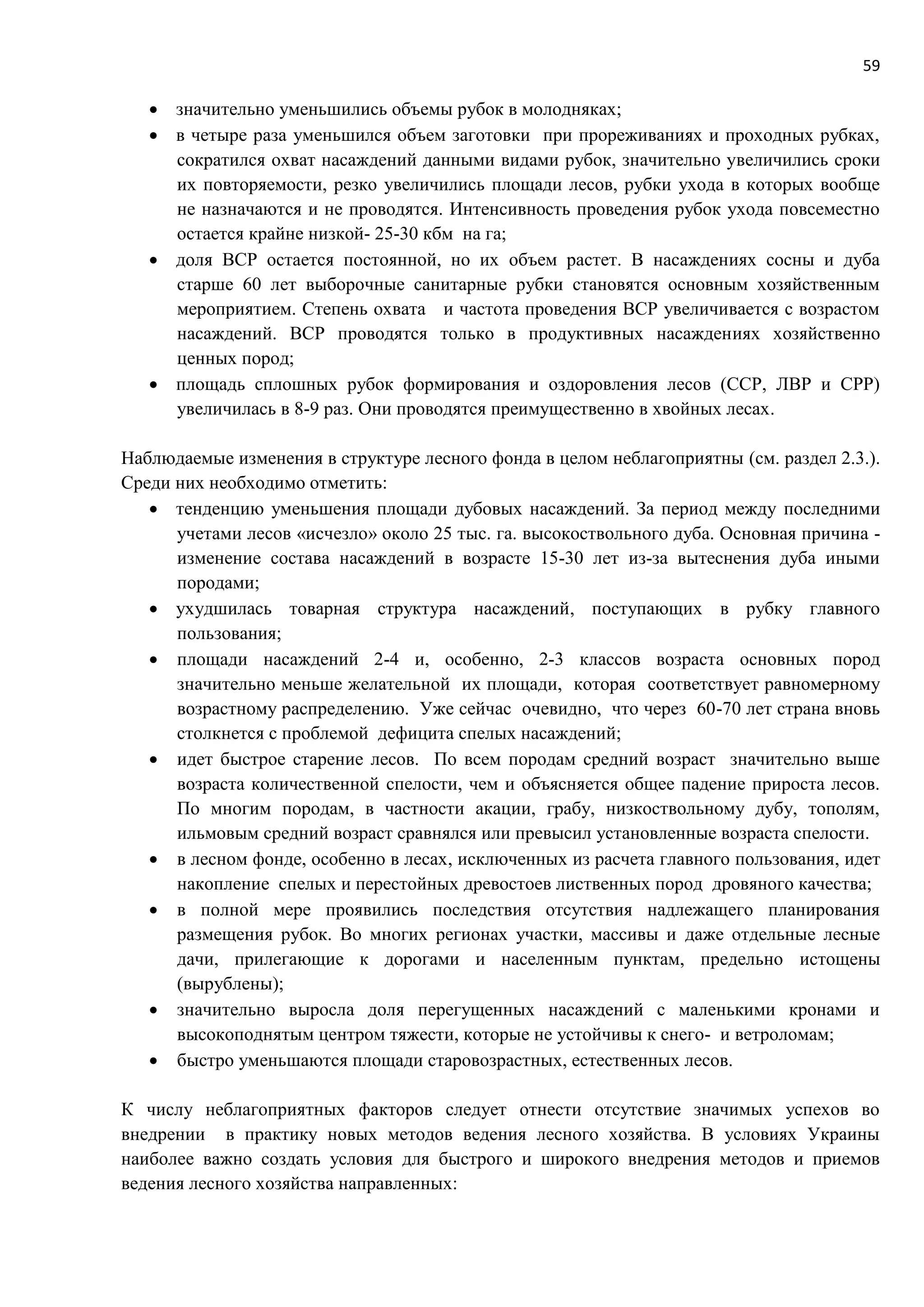 59
 значительно уменьшились объемы рубок в молодняках;
 в четыре раза уменьшился объем заготовки при прореживаниях и проходных рубках,
сократился охват насаждений данными видами рубок, значительно увеличились сроки
их повторяемости, резко увеличились площади лесов, рубки ухода в которых вообще
не назначаются и не проводятся. Интенсивность проведения рубок ухода повсеместно
остается крайне низкой- 25-30 кбм на га;
 доля ВСР остается постоянной, но их объем растет. В насаждениях сосны и дуба
старше 60 лет выборочные санитарные рубки становятся основным хозяйственным
мероприятием. Степень охвата и частота проведения ВСР увеличивается с возрастом
насаждений. ВСР проводятся только в продуктивных насаждениях хозяйственно
ценных пород;
 площадь сплошных рубок формирования и оздоровления лесов (ССР, ЛВР и СРР)
увеличилась в 8-9 раз. Они проводятся преимущественно в хвойных лесах.
Наблюдаемые изменения в структуре лесного фонда в целом неблагоприятны (см. раздел 2.3.).
Среди них необходимо отметить:
 тенденцию уменьшения площади дубовых насаждений. За период между последними
учетами лесов «исчезло» около 25 тыс. га. высокоствольного дуба. Основная причина -
изменение состава насаждений в возрасте 15-30 лет из-за вытеснения дуба иными
породами;
 ухудшилась товарная структура насаждений, поступающих в рубку главного
пользования;
 площади насаждений 2-4 и, особенно, 2-3 классов возраста основных пород
значительно меньше желательной их площади, которая соответствует равномерному
возрастному распределению. Уже сейчас очевидно, что через 60-70 лет страна вновь
столкнется с проблемой дефицита спелых насаждений;
 идет быстрое старение лесов. По всем породам средний возраст значительно выше
возраста количественной спелости, чем и объясняется общее падение прироста лесов.
По многим породам, в частности акации, грабу, низкоствольному дубу, тополям,
ильмовым средний возраст сравнялся или превысил установленные возраста спелости.
 в лесном фонде, особенно в лесах, исключенных из расчета главного пользования, идет
накопление спелых и перестойных древостоев лиственных пород дровяного качества;
 в полной мере проявились последствия отсутствия надлежащего планирования
размещения рубок. Во многих регионах участки, массивы и даже отдельные лесные
дачи, прилегающие к дорогами и населенным пунктам, предельно истощены
(вырублены);
 значительно выросла доля перегущенных насаждений с маленькими кронами и
высокоподнятым центром тяжести, которые не устойчивы к снего- и ветроломам;
 быстро уменьшаются площади старовозрастных, естественных лесов.
К числу неблагоприятных факторов следует отнести отсутствие значимых успехов во
внедрении в практику новых методов ведения лесного хозяйства. В условиях Украины
наиболее важно создать условия для быстрого и широкого внедрения методов и приемов
ведения лесного хозяйства направленных:
 