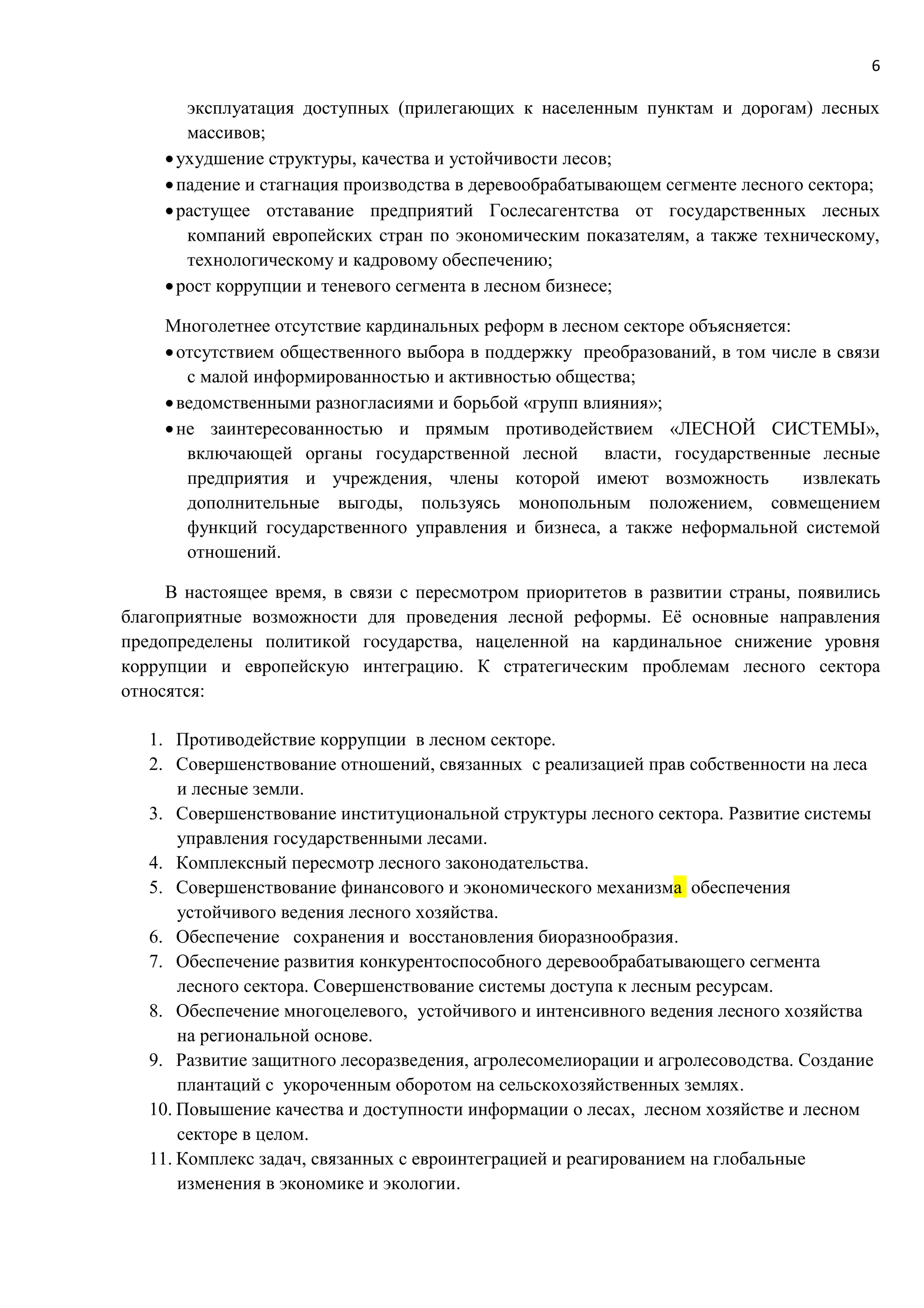 6
эксплуатация доступных (прилегающих к населенным пунктам и дорогам) лесных
массивов;
ухудшение структуры, качества и устойчивости лесов;
падение и стагнация производства в деревообрабатывающем сегменте лесного сектора;
растущее отставание предприятий Гослесагентства от государственных лесных
компаний европейских стран по экономическим показателям, а также техническому,
технологическому и кадровому обеспечению;
рост коррупции и теневого сегмента в лесном бизнесе;
Многолетнее отсутствие кардинальных реформ в лесном секторе объясняется:
отсутствием общественного выбора в поддержку преобразований, в том числе в связи
с малой информированностью и активностью общества;
ведомственными разногласиями и борьбой «групп влияния»;
не заинтересованностью и прямым противодействием «ЛЕСНОЙ СИСТЕМЫ»,
включающей органы государственной лесной власти, государственные лесные
предприятия и учреждения, члены которой имеют возможность извлекать
дополнительные выгоды, пользуясь монопольным положением, совмещением
функций государственного управления и бизнеса, а также неформальной системой
отношений.
В настоящее время, в связи с пересмотром приоритетов в развитии страны, появились
благоприятные возможности для проведения лесной реформы. Её основные направления
предопределены политикой государства, нацеленной на кардинальное снижение уровня
коррупции и европейскую интеграцию. К стратегическим проблемам лесного сектора
относятся:
1. Противодействие коррупции в лесном секторе.
2. Совершенствование отношений, связанных с реализацией прав собственности на леса
и лесные земли.
3. Совершенствование институциональной структуры лесного сектора. Развитие системы
управления государственными лесами.
4. Комплексный пересмотр лесного законодательства.
5. Совершенствование финансового и экономического механизма обеспечения
устойчивого ведения лесного хозяйства.
6. Обеспечение сохранения и восстановления биоразнообразия.
7. Обеспечение развития конкурентоспособного деревообрабатывающего сегмента
лесного сектора. Совершенствование системы доступа к лесным ресурсам.
8. Обеспечение многоцелевого, устойчивого и интенсивного ведения лесного хозяйства
на региональной основе.
9. Развитие защитного лесоразведения, агролесомелиорации и агролесоводства. Создание
плантаций с укороченным оборотом на сельскохозяйственных землях.
10. Повышение качества и доступности информации о лесах, лесном хозяйстве и лесном
секторе в целом.
11. Комплекс задач, связанных с евроинтеграцией и реагированием на глобальные
изменения в экономике и экологии.
 