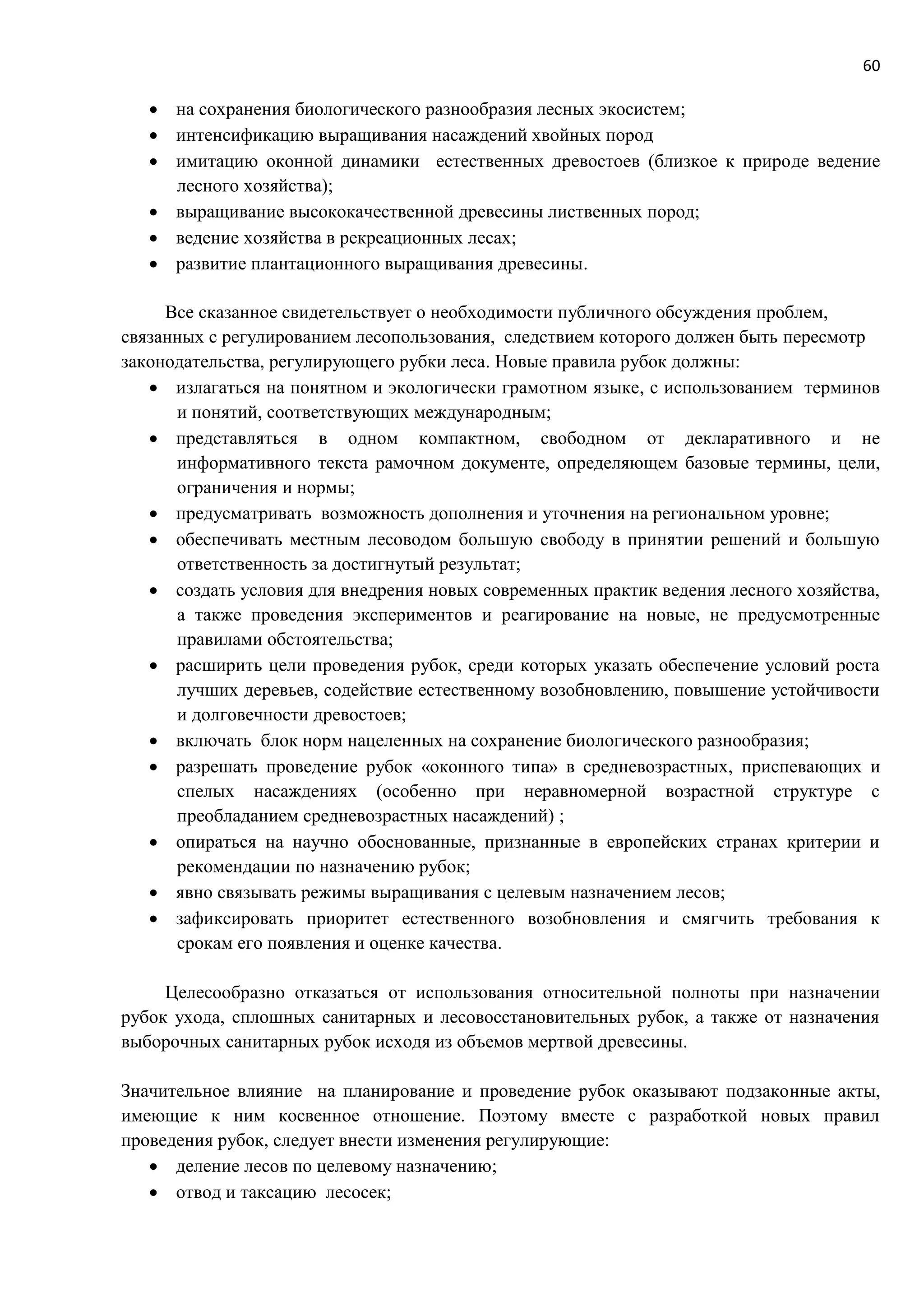 60
 на сохранения биологического разнообразия лесных экосистем;
 интенсификацию выращивания насаждений хвойных пород
 имитацию оконной динамики естественных древостоев (близкое к природе ведение
лесного хозяйства);
 выращивание высококачественной древесины лиственных пород;
 ведение хозяйства в рекреационных лесах;
 развитие плантационного выращивания древесины.
Все сказанное свидетельствует о необходимости публичного обсуждения проблем,
связанных с регулированием лесопользования, следствием которого должен быть пересмотр
законодательства, регулирующего рубки леса. Новые правила рубок должны:
 излагаться на понятном и экологически грамотном языке, с использованием терминов
и понятий, соответствующих международным;
 представляться в одном компактном, свободном от декларативного и не
информативного текста рамочном документе, определяющем базовые термины, цели,
ограничения и нормы;
 предусматривать возможность дополнения и уточнения на региональном уровне;
 обеспечивать местным лесоводом большую свободу в принятии решений и большую
ответственность за достигнутый результат;
 создать условия для внедрения новых современных практик ведения лесного хозяйства,
а также проведения экспериментов и реагирование на новые, не предусмотренные
правилами обстоятельства;
 расширить цели проведения рубок, среди которых указать обеспечение условий роста
лучших деревьев, содействие естественному возобновлению, повышение устойчивости
и долговечности древостоев;
 включать блок норм нацеленных на сохранение биологического разнообразия;
 разрешать проведение рубок «оконного типа» в средневозрастных, приспевающих и
спелых насаждениях (особенно при неравномерной возрастной структуре с
преобладанием средневозрастных насаждений) ;
 опираться на научно обоснованные, признанные в европейских странах критерии и
рекомендации по назначению рубок;
 явно связывать режимы выращивания с целевым назначением лесов;
 зафиксировать приоритет естественного возобновления и смягчить требования к
срокам его появления и оценке качества.
Целесообразно отказаться от использования относительной полноты при назначении
рубок ухода, сплошных санитарных и лесовосстановительных рубок, а также от назначения
выборочных санитарных рубок исходя из объемов мертвой древесины.
Значительное влияние на планирование и проведение рубок оказывают подзаконные акты,
имеющие к ним косвенное отношение. Поэтому вместе с разработкой новых правил
проведения рубок, следует внести изменения регулирующие:
 деление лесов по целевому назначению;
 отвод и таксацию лесосек;
 