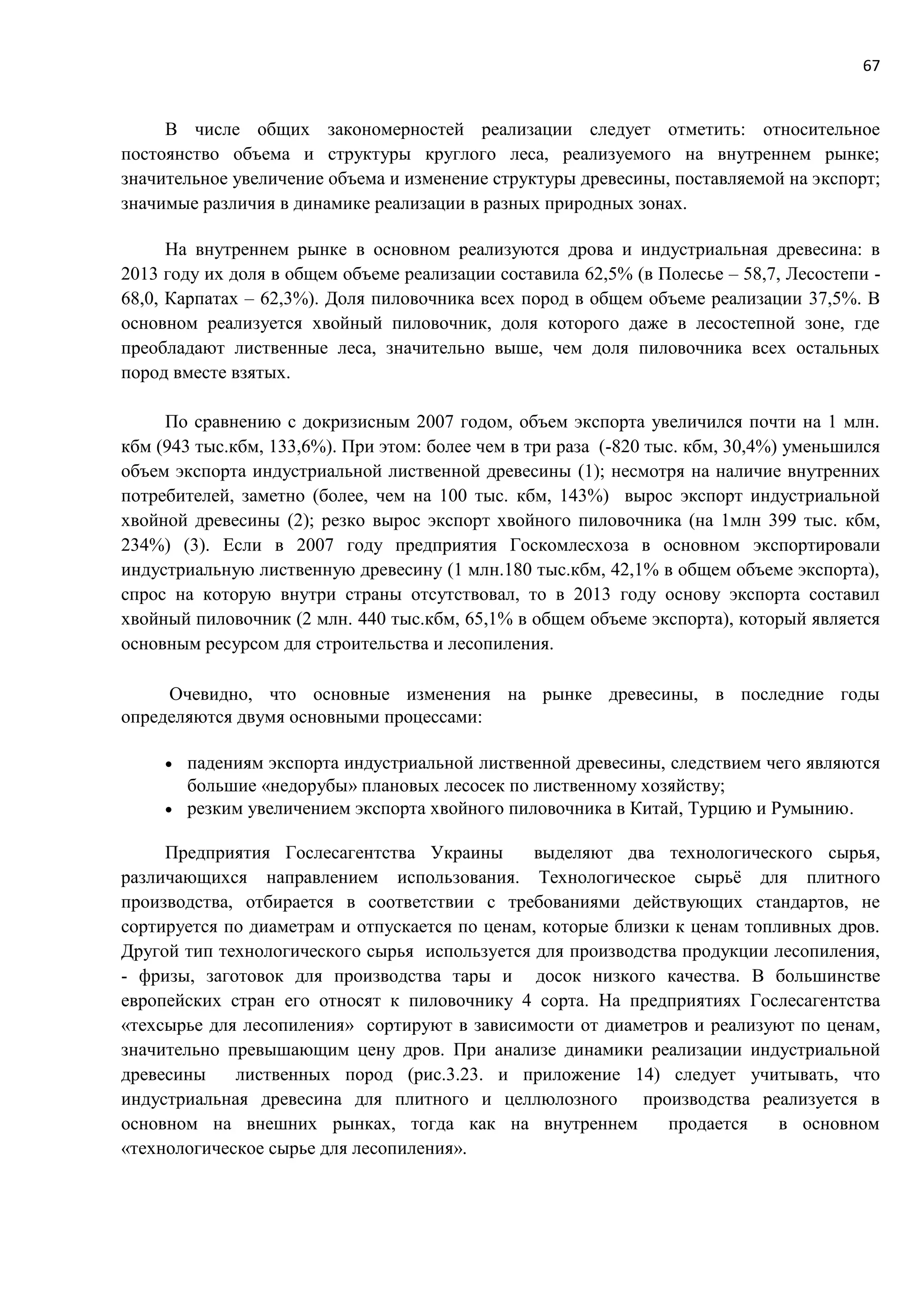 67
В числе общих закономерностей реализации следует отметить: относительное
постоянство объема и структуры круглого леса, реализуемого на внутреннем рынке;
значительное увеличение объема и изменение структуры древесины, поставляемой на экспорт;
значимые различия в динамике реализации в разных природных зонах.
На внутреннем рынке в основном реализуются дрова и индустриальная древесина: в
2013 году их доля в общем объеме реализации составила 62,5% (в Полесье – 58,7, Лесостепи -
68,0, Карпатах – 62,3%). Доля пиловочника всех пород в общем объеме реализации 37,5%. В
основном реализуется хвойный пиловочник, доля которого даже в лесостепной зоне, где
преобладают лиственные леса, значительно выше, чем доля пиловочника всех остальных
пород вместе взятых.
По сравнению с докризисным 2007 годом, объем экспорта увеличился почти на 1 млн.
кбм (943 тыс.кбм, 133,6%). При этом: более чем в три раза (-820 тыс. кбм, 30,4%) уменьшился
объем экспорта индустриальной лиственной древесины (1); несмотря на наличие внутренних
потребителей, заметно (более, чем на 100 тыс. кбм, 143%) вырос экспорт индустриальной
хвойной древесины (2); резко вырос экспорт хвойного пиловочника (на 1млн 399 тыс. кбм,
234%) (3). Если в 2007 году предприятия Госкомлесхоза в основном экспортировали
индустриальную лиственную древесину (1 млн.180 тыс.кбм, 42,1% в общем объеме экспорта),
спрос на которую внутри страны отсутствовал, то в 2013 году основу экспорта составил
хвойный пиловочник (2 млн. 440 тыс.кбм, 65,1% в общем объеме экспорта), который является
основным ресурсом для строительства и лесопиления.
Очевидно, что основные изменения на рынке древесины, в последние годы
определяются двумя основными процессами:
 падениям экспорта индустриальной лиственной древесины, следствием чего являются
большие «недорубы» плановых лесосек по лиственному хозяйству;
 резким увеличением экспорта хвойного пиловочника в Китай, Турцию и Румынию.
Предприятия Гослесагентства Украины выделяют два технологического сырья,
различающихся направлением использования. Технологическое сырьё для плитного
производства, отбирается в соответствии с требованиями действующих стандартов, не
сортируется по диаметрам и отпускается по ценам, которые близки к ценам топливных дров.
Другой тип технологического сырья используется для производства продукции лесопиления,
- фризы, заготовок для производства тары и досок низкого качества. В большинстве
европейских стран его относят к пиловочнику 4 сорта. На предприятиях Гослесагентства
«техсырье для лесопиления» сортируют в зависимости от диаметров и реализуют по ценам,
значительно превышающим цену дров. При анализе динамики реализации индустриальной
древесины лиственных пород (рис.3.23. и приложение 14) следует учитывать, что
индустриальная древесина для плитного и целлюлозного производства реализуется в
основном на внешних рынках, тогда как на внутреннем продается в основном
«технологическое сырье для лесопиления».
 
