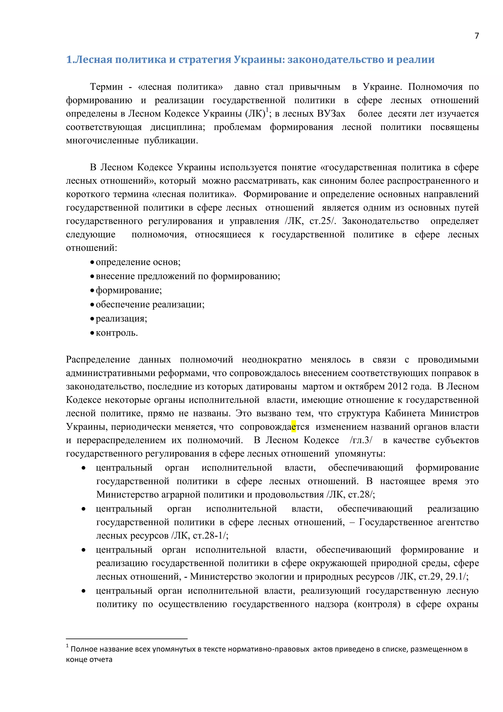 7
1.Лесная политика и стратегия Украины: законодательство и реалии
Термин - «лесная политика» давно стал привычным в Украине. Полномочия по
формированию и реализации государственной политики в сфере лесных отношений
определены в Лесном Кодексе Украины (ЛК)1
; в лесных ВУЗах более десяти лет изучается
соответствующая дисциплина; проблемам формирования лесной политики посвящены
многочисленные публикации.
В Лесном Кодексе Украины используется понятие «государственная политика в сфере
лесных отношений», который можно рассматривать, как синоним более распространенного и
короткого термина «лесная политика». Формирование и определение основных направлений
государственной политики в сфере лесных отношений является одним из основных путей
государственного регулирования и управления /ЛК, ст.25/. Законодательство определяет
следующие полномочия, относящиеся к государственной политике в сфере лесных
отношений:
определение основ;
внесение предложений по формированию;
формирование;
обеспечение реализации;
реализация;
контроль.
Распределение данных полномочий неоднократно менялось в связи с проводимыми
административными реформами, что сопровождалось внесением соответствующих поправок в
законодательство, последние из которых датированы мартом и октябрем 2012 года. В Лесном
Кодексе некоторые органы исполнительной власти, имеющие отношение к государственной
лесной политике, прямо не названы. Это вызвано тем, что структура Кабинета Министров
Украины, периодически меняется, что сопровождается изменением названий органов власти
и перераспределением их полномочий. В Лесном Кодексе /гл.3/ в качестве субъектов
государственного регулирования в сфере лесных отношений упомянуты:
 центральный орган исполнительной власти, обеспечивающий формирование
государственной политики в сфере лесных отношений. В настоящее время это
Министерство аграрной политики и продовольствия /ЛК, ст.28/;
 центральный орган исполнительной власти, обеспечивающий реализацию
государственной политики в сфере лесных отношений, – Государственное агентство
лесных ресурсов /ЛК, ст.28-1/;
 центральный орган исполнительной власти, обеспечивающий формирование и
реализацию государственной политики в сфере окружающей природной среды, сфере
лесных отношений, - Министерство экологии и природных ресурсов /ЛК, ст.29, 29.1/;
 центральный орган исполнительной власти, реализующий государственную лесную
политику по осуществлению государственного надзора (контроля) в сфере охраны
1
Полное название всех упомянутых в тексте нормативно-правовых актов приведено в списке, размещенном в
конце отчета
 