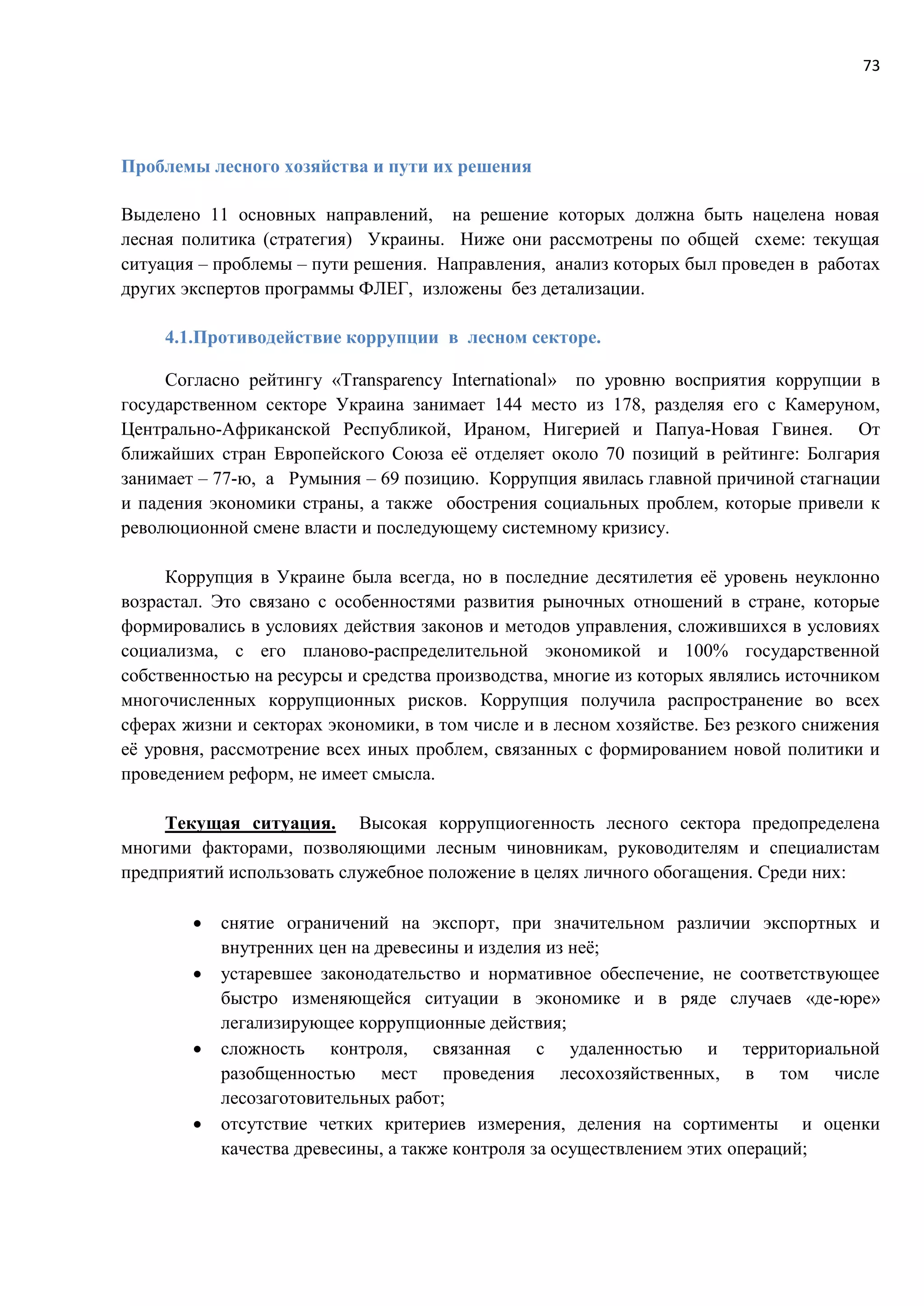 73
Проблемы лесного хозяйства и пути их решения
Выделено 11 основных направлений, на решение которых должна быть нацелена новая
лесная политика (стратегия) Украины. Ниже они рассмотрены по общей схеме: текущая
ситуация – проблемы – пути решения. Направления, анализ которых был проведен в работах
других экспертов программы ФЛЕГ, изложены без детализации.
4.1.Противодействие коррупции в лесном секторе.
Согласно рейтингу «Transparency International» по уровню восприятия коррупции в
государственном секторе Украина занимает 144 место из 178, разделяя его с Камеруном,
Центрально-Африканской Республикой, Ираном, Нигерией и Папуа-Новая Гвинея. От
ближайших стран Европейского Союза её отделяет около 70 позиций в рейтинге: Болгария
занимает – 77-ю, а Румыния – 69 позицию. Коррупция явилась главной причиной стагнации
и падения экономики страны, а также обострения социальных проблем, которые привели к
революционной смене власти и последующему системному кризису.
Коррупция в Украине была всегда, но в последние десятилетия её уровень неуклонно
возрастал. Это связано с особенностями развития рыночных отношений в стране, которые
формировались в условиях действия законов и методов управления, сложившихся в условиях
социализма, с его планово-распределительной экономикой и 100% государственной
собственностью на ресурсы и средства производства, многие из которых являлись источником
многочисленных коррупционных рисков. Коррупция получила распространение во всех
сферах жизни и секторах экономики, в том числе и в лесном хозяйстве. Без резкого снижения
её уровня, рассмотрение всех иных проблем, связанных с формированием новой политики и
проведением реформ, не имеет смысла.
Текущая ситуация. Высокая коррупциогенность лесного сектора предопределена
многими факторами, позволяющими лесным чиновникам, руководителям и специалистам
предприятий использовать служебное положение в целях личного обогащения. Среди них:
 снятие ограничений на экспорт, при значительном различии экспортных и
внутренних цен на древесины и изделия из неё;
 устаревшее законодательство и нормативное обеспечение, не соответствующее
быстро изменяющейся ситуации в экономике и в ряде случаев «де-юре»
легализирующее коррупционные действия;
 сложность контроля, связанная с удаленностью и территориальной
разобщенностью мест проведения лесохозяйственных, в том числе
лесозаготовительных работ;
 отсутствие четких критериев измерения, деления на сортименты и оценки
качества древесины, а также контроля за осуществлением этих операций;
 