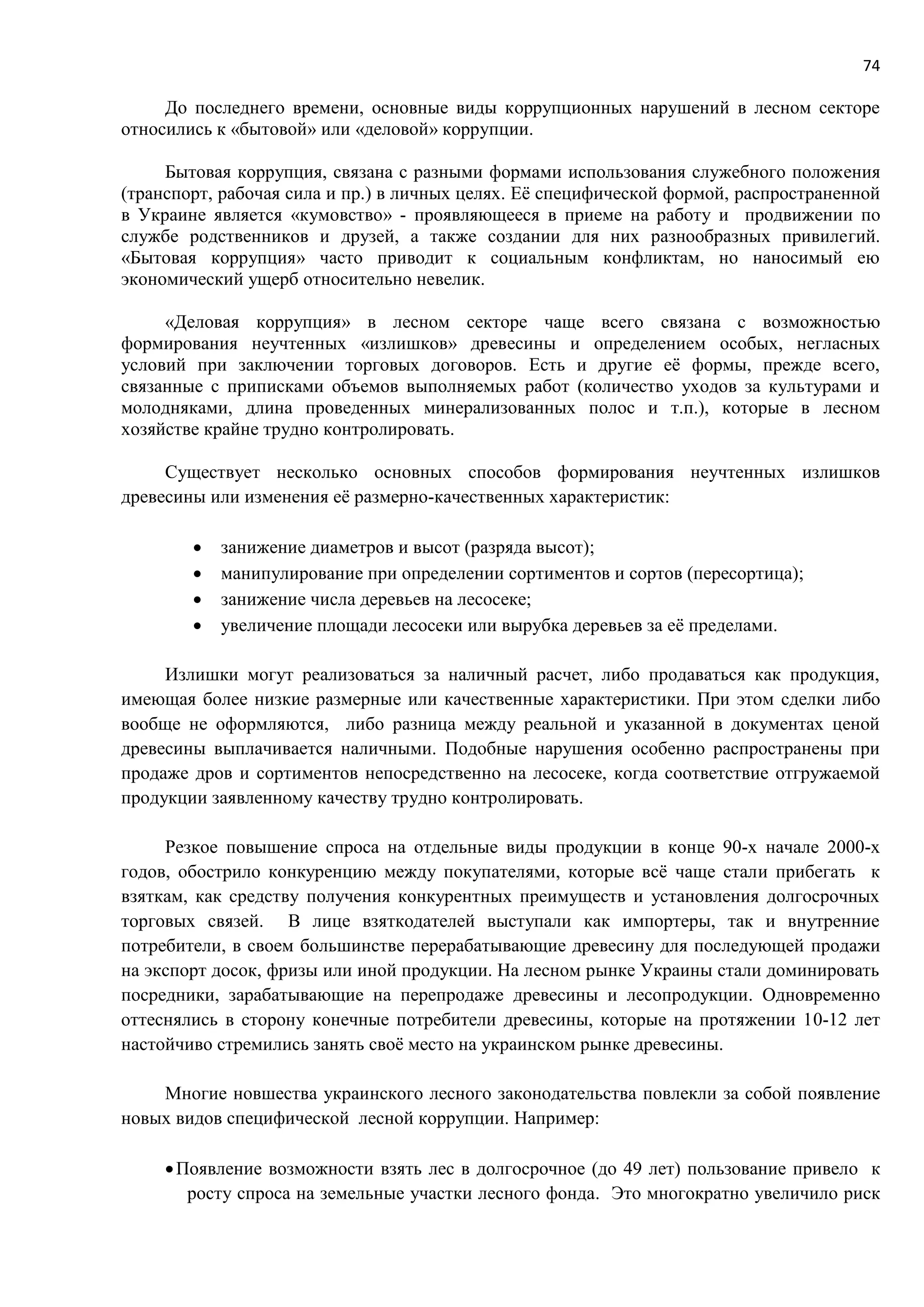 74
До последнего времени, основные виды коррупционных нарушений в лесном секторе
относились к «бытовой» или «деловой» коррупции.
Бытовая коррупция, связана с разными формами использования служебного положения
(транспорт, рабочая сила и пр.) в личных целях. Её специфической формой, распространенной
в Украине является «кумовство» - проявляющееся в приеме на работу и продвижении по
службе родственников и друзей, а также создании для них разнообразных привилегий.
«Бытовая коррупция» часто приводит к социальным конфликтам, но наносимый ею
экономический ущерб относительно невелик.
«Деловая коррупция» в лесном секторе чаще всего связана с возможностью
формирования неучтенных «излишков» древесины и определением особых, негласных
условий при заключении торговых договоров. Есть и другие её формы, прежде всего,
связанные с приписками объемов выполняемых работ (количество уходов за культурами и
молодняками, длина проведенных минерализованных полос и т.п.), которые в лесном
хозяйстве крайне трудно контролировать.
Существует несколько основных способов формирования неучтенных излишков
древесины или изменения её размерно-качественных характеристик:
 занижение диаметров и высот (разряда высот);
 манипулирование при определении сортиментов и сортов (пересортица);
 занижение числа деревьев на лесосеке;
 увеличение площади лесосеки или вырубка деревьев за её пределами.
Излишки могут реализоваться за наличный расчет, либо продаваться как продукция,
имеющая более низкие размерные или качественные характеристики. При этом сделки либо
вообще не оформляются, либо разница между реальной и указанной в документах ценой
древесины выплачивается наличными. Подобные нарушения особенно распространены при
продаже дров и сортиментов непосредственно на лесосеке, когда соответствие отгружаемой
продукции заявленному качеству трудно контролировать.
Резкое повышение спроса на отдельные виды продукции в конце 90-х начале 2000-х
годов, обострило конкуренцию между покупателями, которые всё чаще стали прибегать к
взяткам, как средству получения конкурентных преимуществ и установления долгосрочных
торговых связей. В лице взяткодателей выступали как импортеры, так и внутренние
потребители, в своем большинстве перерабатывающие древесину для последующей продажи
на экспорт досок, фризы или иной продукции. На лесном рынке Украины стали доминировать
посредники, зарабатывающие на перепродаже древесины и лесопродукции. Одновременно
оттеснялись в сторону конечные потребители древесины, которые на протяжении 10-12 лет
настойчиво стремились занять своё место на украинском рынке древесины.
Многие новшества украинского лесного законодательства повлекли за собой появление
новых видов специфической лесной коррупции. Например:
Появление возможности взять лес в долгосрочное (до 49 лет) пользование привело к
росту спроса на земельные участки лесного фонда. Это многократно увеличило риск
 