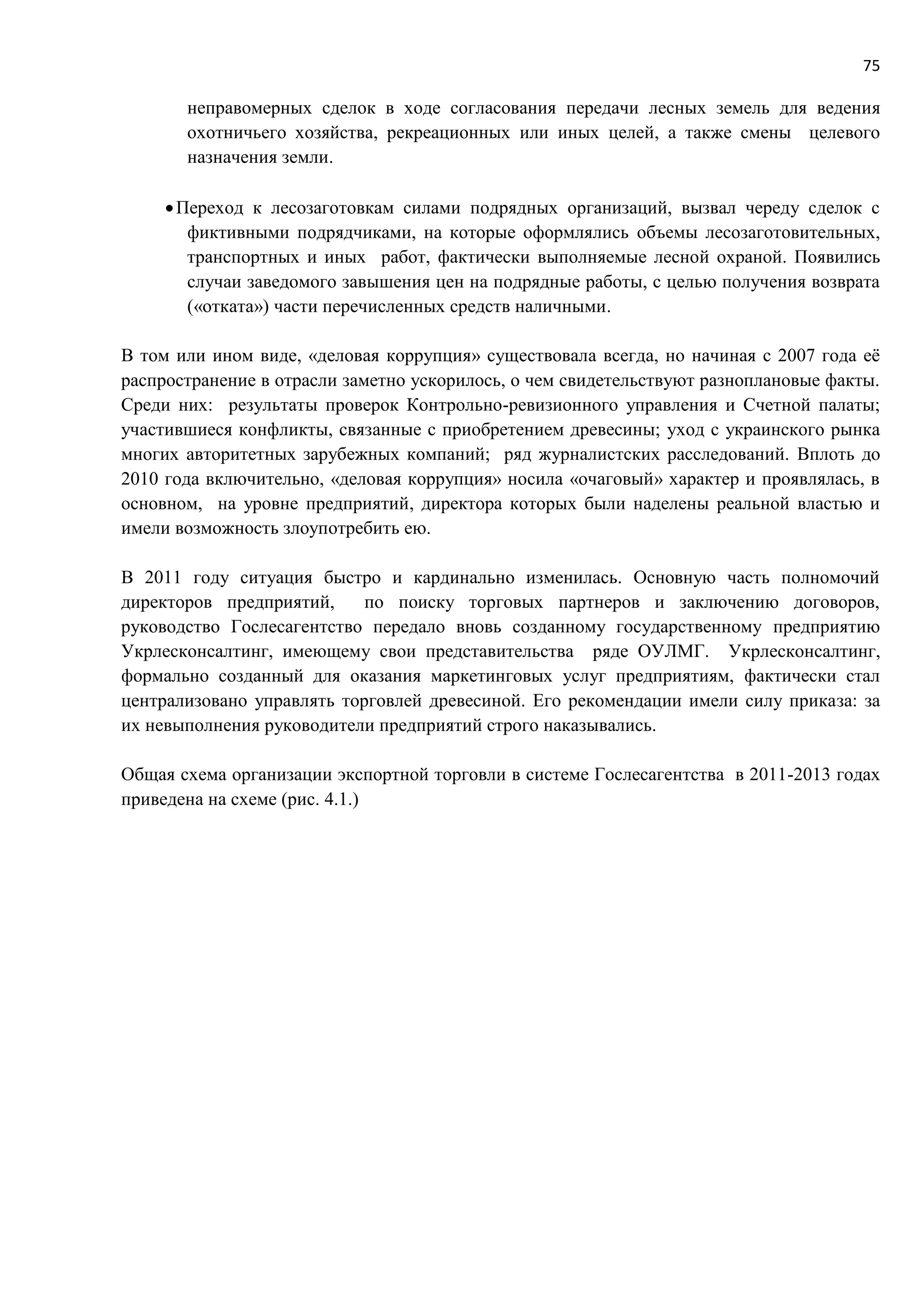 75
неправомерных сделок в ходе согласования передачи лесных земель для ведения
охотничьего хозяйства, рекреационных или иных целей, а также смены целевого
назначения земли.
Переход к лесозаготовкам силами подрядных организаций, вызвал череду сделок с
фиктивными подрядчиками, на которые оформлялись объемы лесозаготовительных,
транспортных и иных работ, фактически выполняемые лесной охраной. Появились
случаи заведомого завышения цен на подрядные работы, с целью получения возврата
(«отката») части перечисленных средств наличными.
В том или ином виде, «деловая коррупция» существовала всегда, но начиная с 2007 года её
распространение в отрасли заметно ускорилось, о чем свидетельствуют разноплановые факты.
Среди них: результаты проверок Контрольно-ревизионного управления и Счетной палаты;
участившиеся конфликты, связанные с приобретением древесины; уход с украинского рынка
многих авторитетных зарубежных компаний; ряд журналистских расследований. Вплоть до
2010 года включительно, «деловая коррупция» носила «очаговый» характер и проявлялась, в
основном, на уровне предприятий, директора которых были наделены реальной властью и
имели возможность злоупотребить ею.
В 2011 году ситуация быстро и кардинально изменилась. Основную часть полномочий
директоров предприятий, по поиску торговых партнеров и заключению договоров,
руководство Гослесагентство передало вновь созданному государственному предприятию
Укрлесконсалтинг, имеющему свои представительства ряде ОУЛМГ. Укрлесконсалтинг,
формально созданный для оказания маркетинговых услуг предприятиям, фактически стал
централизовано управлять торговлей древесиной. Его рекомендации имели силу приказа: за
их невыполнения руководители предприятий строго наказывались.
Общая схема организации экспортной торговли в системе Гослесагентства в 2011-2013 годах
приведена на схеме (рис. 4.1.)
 