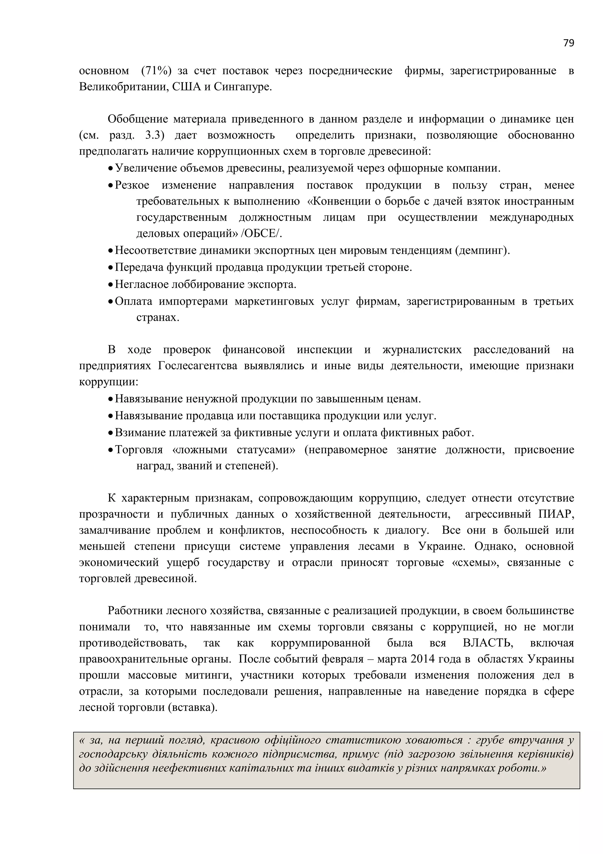 79
основном (71%) за счет поставок через посреднические фирмы, зарегистрированные в
Великобритании, США и Сингапуре.
Обобщение материала приведенного в данном разделе и информации о динамике цен
(см. разд. 3.3) дает возможность определить признаки, позволяющие обоснованно
предполагать наличие коррупционных схем в торговле древесиной:
Увеличение объемов древесины, реализуемой через офшорные компании.
Резкое изменение направления поставок продукции в пользу стран, менее
требовательных к выполнению «Конвенции о борьбе с дачей взяток иностранным
государственным должностным лицам при осуществлении международных
деловых операций» /ОБСЕ/.
Несоответствие динамики экспортных цен мировым тенденциям (демпинг).
Передача функций продавца продукции третьей стороне.
Негласное лоббирование экспорта.
Оплата импортерами маркетинговых услуг фирмам, зарегистрированным в третьих
странах.
В ходе проверок финансовой инспекции и журналистских расследований на
предприятиях Гослесагентсва выявлялись и иные виды деятельности, имеющие признаки
коррупции:
Навязывание ненужной продукции по завышенным ценам.
Навязывание продавца или поставщика продукции или услуг.
Взимание платежей за фиктивные услуги и оплата фиктивных работ.
Торговля «ложными статусами» (неправомерное занятие должности, присвоение
наград, званий и степеней).
К характерным признакам, сопровождающим коррупцию, следует отнести отсутствие
прозрачности и публичных данных о хозяйственной деятельности, агрессивный ПИАР,
замалчивание проблем и конфликтов, неспособность к диалогу. Все они в большей или
меньшей степени присущи системе управления лесами в Украине. Однако, основной
экономический ущерб государству и отрасли приносят торговые «схемы», связанные с
торговлей древесиной.
Работники лесного хозяйства, связанные с реализацией продукции, в своем большинстве
понимали то, что навязанные им схемы торговли связаны с коррупцией, но не могли
противодействовать, так как коррумпированной была вся ВЛАСТЬ, включая
правоохранительные органы. После событий февраля – марта 2014 года в областях Украины
прошли массовые митинги, участники которых требовали изменения положения дел в
отрасли, за которыми последовали решения, направленные на наведение порядка в сфере
лесной торговли (вставка).
« за, на перший погляд, красивою офіційного статистикою ховаються : грубе втручання у
господарську діяльність кожного підприємства, примус (під загрозою звільнення керівників)
до здійснення неефективних капітальних та інших видатків у різних напрямках роботи.»
 