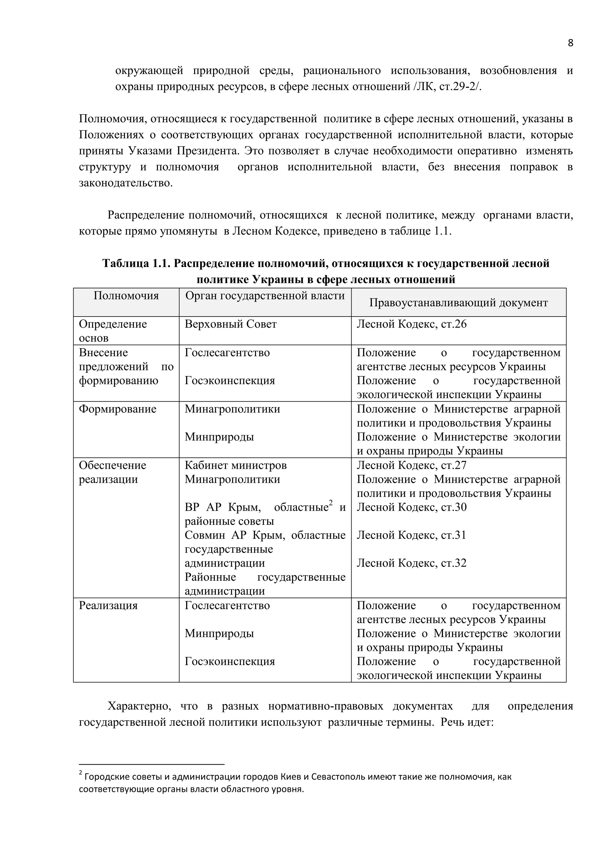 8
окружающей природной среды, рационального использования, возобновления и
охраны природных ресурсов, в сфере лесных отношений /ЛК, ст.29-2/.
Полномочия, относящиеся к государственной политике в сфере лесных отношений, указаны в
Положениях о соответствующих органах государственной исполнительной власти, которые
приняты Указами Президента. Это позволяет в случае необходимости оперативно изменять
структуру и полномочия органов исполнительной власти, без внесения поправок в
законодательство.
Распределение полномочий, относящихся к лесной политике, между органами власти,
которые прямо упомянуты в Лесном Кодексе, приведено в таблице 1.1.
Таблица 1.1. Распределение полномочий, относящихся к государственной лесной
политике Украины в сфере лесных отношений
Полномочия Орган государственной власти
Правоустанавливающий документ
Определение
основ
Верховный Совет Лесной Кодекс, ст.26
Внесение
предложений по
формированию
Гослесагентство
Госэкоинспекция
Положение о государственном
агентстве лесных ресурсов Украины
Положение о государственной
экологической инспекции Украины
Формирование Минагрополитики
Минприроды
Положение о Министерстве аграрной
политики и продовольствия Украины
Положение о Министерстве экологии
и охраны природы Украины
Обеспечение
реализации
Кабинет министров
Минагрополитики
ВР АР Крым, областные2
и
районные советы
Совмин АР Крым, областные
государственные
администрации
Районные государственные
администрации
Лесной Кодекс, ст.27
Положение о Министерстве аграрной
политики и продовольствия Украины
Лесной Кодекс, ст.30
Лесной Кодекс, ст.31
Лесной Кодекс, ст.32
Реализация Гослесагентство
Минприроды
Госэкоинспекция
Положение о государственном
агентстве лесных ресурсов Украины
Положение о Министерстве экологии
и охраны природы Украины
Положение о государственной
экологической инспекции Украины
Характерно, что в разных нормативно-правовых документах для определения
государственной лесной политики используют различные термины. Речь идет:
2
Городские советы и администрации городов Киев и Севастополь имеют такие же полномочия, как
соответствующие органы власти областного уровня.
 