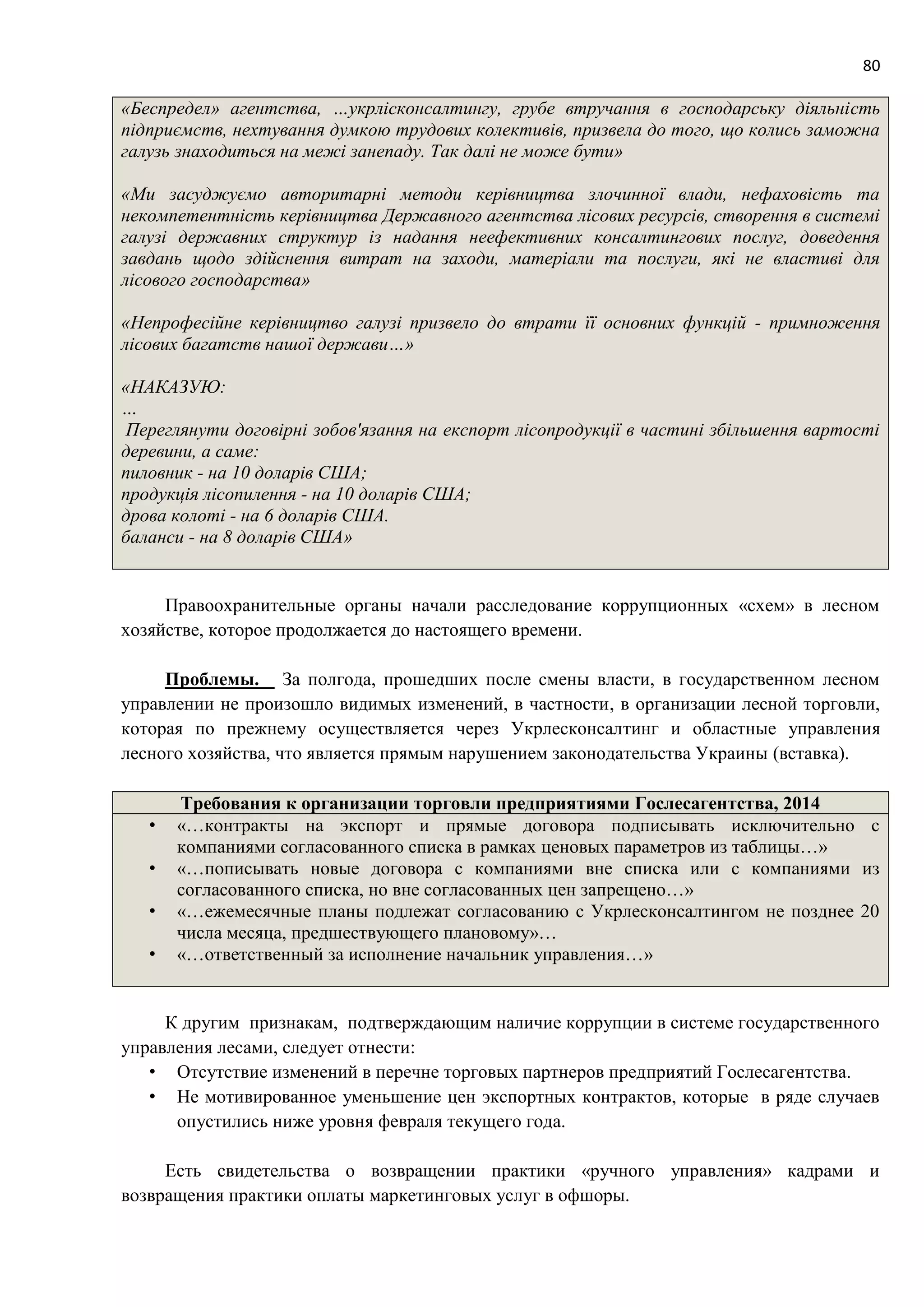 80
«Беспредел» агентства, …укрлісконсалтингу, грубе втручання в господарську діяльність
підприємств, нехтування думкою трудових колективів, призвела до того, що колись заможна
галузь знаходиться на межі занепаду. Так далі не може бути»
«Ми засуджуємо авторитарні методи керівництва злочинної влади, нефаховість та
некомпетентність керівництва Державного агентства лісових ресурсів, створення в системі
галузі державних структур із надання неефективних консалтингових послуг, доведення
завдань щодо здійснення витрат на заходи, матеріали та послуги, які не властиві для
лісового господарства»
«Непрофесійне керівництво галузі призвело до втрати її основних функцій - примноження
лісових багатств нашої держави…»
«НАКАЗУЮ:
…
Переглянути договірні зобов'язання на експорт лісопродукції в частині збільшення вартості
деревини, а саме:
пиловник - на 10 доларів США;
продукція лісопилення - на 10 доларів США;
дрова колоті - на 6 доларів США.
баланси - на 8 доларів США»
Правоохранительные органы начали расследование коррупционных «схем» в лесном
хозяйстве, которое продолжается до настоящего времени.
Проблемы. За полгода, прошедших после смены власти, в государственном лесном
управлении не произошло видимых изменений, в частности, в организации лесной торговли,
которая по прежнему осуществляется через Укрлесконсалтинг и областные управления
лесного хозяйства, что является прямым нарушением законодательства Украины (вставка).
Требования к организации торговли предприятиями Гослесагентства, 2014
• «…контракты на экспорт и прямые договора подписывать исключительно с
компаниями согласованного списка в рамках ценовых параметров из таблицы…»
• «…пописывать новые договора с компаниями вне списка или с компаниями из
согласованного списка, но вне согласованных цен запрещено…»
• «…ежемесячные планы подлежат согласованию с Укрлесконсалтингом не позднее 20
числа месяца, предшествующего плановому»…
• «…ответственный за исполнение начальник управления…»
К другим признакам, подтверждающим наличие коррупции в системе государственного
управления лесами, следует отнести:
• Отсутствие изменений в перечне торговых партнеров предприятий Гослесагентства.
• Не мотивированное уменьшение цен экспортных контрактов, которые в ряде случаев
опустились ниже уровня февраля текущего года.
Есть свидетельства о возвращении практики «ручного управления» кадрами и
возвращения практики оплаты маркетинговых услуг в офшоры.
 