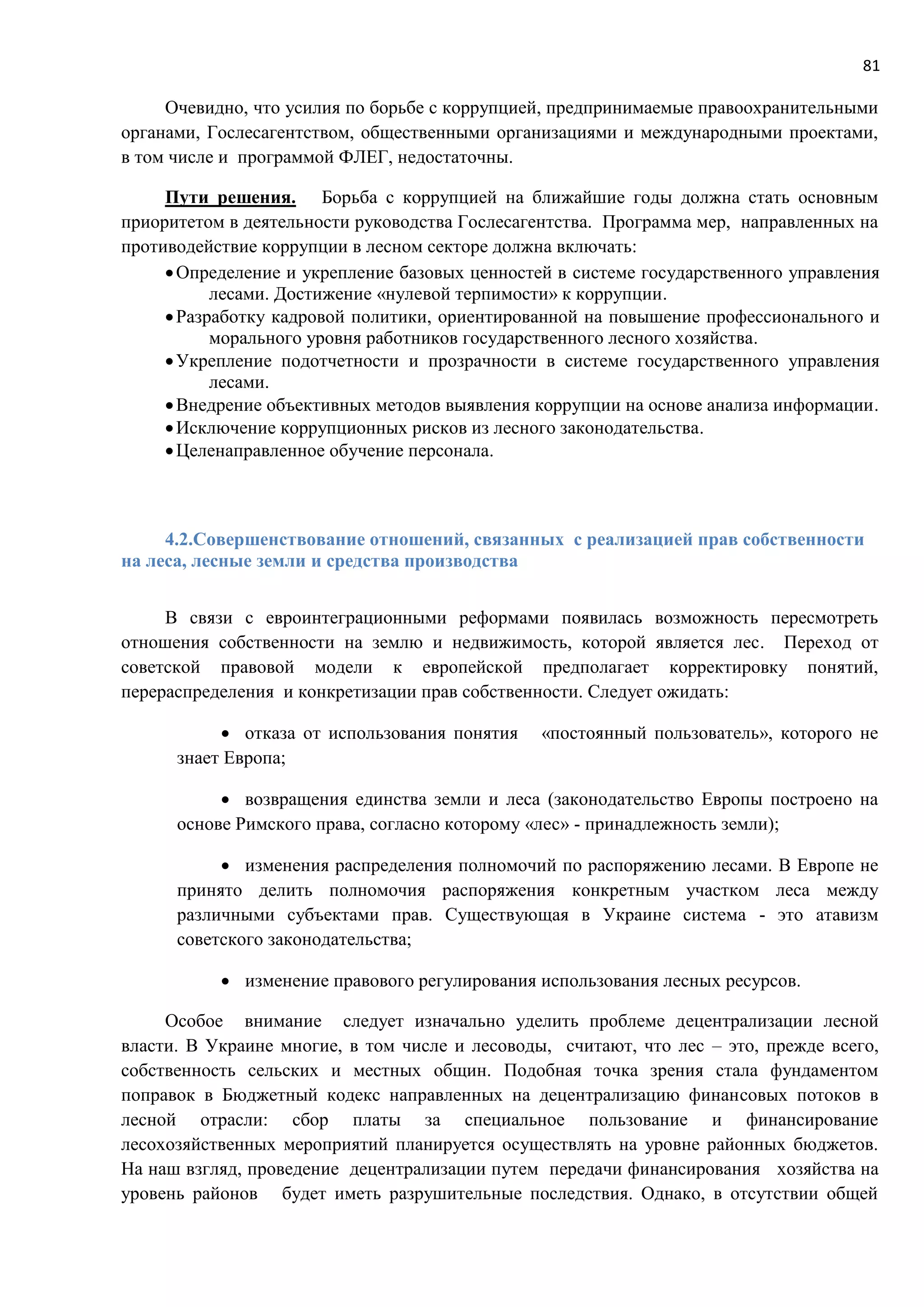 81
Очевидно, что усилия по борьбе с коррупцией, предпринимаемые правоохранительными
органами, Гослесагентством, общественными организациями и международными проектами,
в том числе и программой ФЛЕГ, недостаточны.
Пути решения. Борьба с коррупцией на ближайшие годы должна стать основным
приоритетом в деятельности руководства Гослесагентства. Программа мер, направленных на
противодействие коррупции в лесном секторе должна включать:
Определение и укрепление базовых ценностей в системе государственного управления
лесами. Достижение «нулевой терпимости» к коррупции.
Разработку кадровой политики, ориентированной на повышение профессионального и
морального уровня работников государственного лесного хозяйства.
Укрепление подотчетности и прозрачности в системе государственного управления
лесами.
Внедрение объективных методов выявления коррупции на основе анализа информации.
Исключение коррупционных рисков из лесного законодательства.
Целенаправленное обучение персонала.
4.2.Совершенствование отношений, связанных с реализацией прав собственности
на леса, лесные земли и средства производства
В связи с евроинтеграционными реформами появилась возможность пересмотреть
отношения собственности на землю и недвижимость, которой является лес. Переход от
советской правовой модели к европейской предполагает корректировку понятий,
перераспределения и конкретизации прав собственности. Следует ожидать:
 отказа от использования понятия «постоянный пользователь», которого не
знает Европа;
 возвращения единства земли и леса (законодательство Европы построено на
основе Римского права, согласно которому «лес» - принадлежность земли);
 изменения распределения полномочий по распоряжению лесами. В Европе не
принято делить полномочия распоряжения конкретным участком леса между
различными субъектами прав. Существующая в Украине система - это атавизм
советского законодательства;
 изменение правового регулирования использования лесных ресурсов.
Особое внимание следует изначально уделить проблеме децентрализации лесной
власти. В Украине многие, в том числе и лесоводы, считают, что лес – это, прежде всего,
собственность сельских и местных общин. Подобная точка зрения стала фундаментом
поправок в Бюджетный кодекс направленных на децентрализацию финансовых потоков в
лесной отрасли: сбор платы за специальное пользование и финансирование
лесохозяйственных мероприятий планируется осуществлять на уровне районных бюджетов.
На наш взгляд, проведение децентрализации путем передачи финансирования хозяйства на
уровень районов будет иметь разрушительные последствия. Однако, в отсутствии общей
 