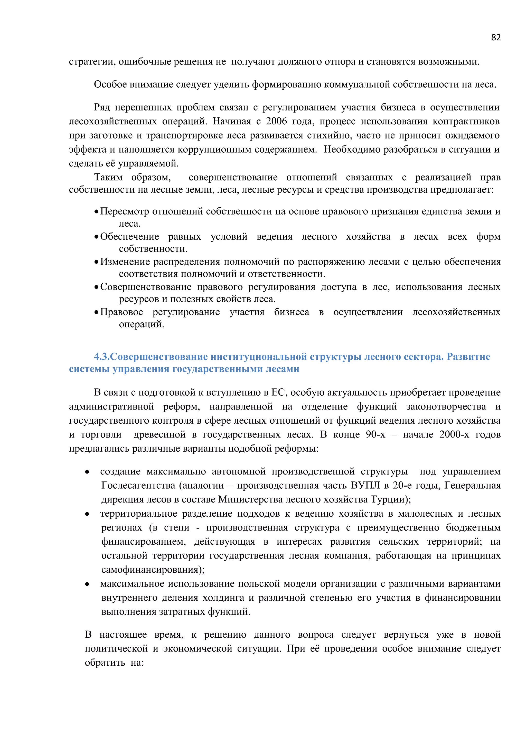 82
стратегии, ошибочные решения не получают должного отпора и становятся возможными.
Особое внимание следует уделить формированию коммунальной собственности на леса.
Ряд нерешенных проблем связан с регулированием участия бизнеса в осуществлении
лесохозяйственных операций. Начиная с 2006 года, процесс использования контрактников
при заготовке и транспортировке леса развивается стихийно, часто не приносит ожидаемого
эффекта и наполняется коррупционным содержанием. Необходимо разобраться в ситуации и
сделать её управляемой.
Таким образом, совершенствование отношений связанных с реализацией прав
собственности на лесные земли, леса, лесные ресурсы и средства производства предполагает:
Пересмотр отношений собственности на основе правового признания единства земли и
леса.
Обеспечение равных условий ведения лесного хозяйства в лесах всех форм
собственности.
Изменение распределения полномочий по распоряжению лесами с целью обеспечения
соответствия полномочий и ответственности.
Совершенствование правового регулирования доступа в лес, использования лесных
ресурсов и полезных свойств леса.
Правовое регулирование участия бизнеса в осуществлении лесохозяйственных
операций.
4.3.Совершенствование институциональной структуры лесного сектора. Развитие
системы управления государственными лесами
В связи с подготовкой к вступлению в ЕС, особую актуальность приобретает проведение
административной реформ, направленной на отделение функций законотворчества и
государственного контроля в сфере лесных отношений от функций ведения лесного хозяйства
и торговли древесиной в государственных лесах. В конце 90-х – начале 2000-х годов
предлагались различные варианты подобной реформы:
 создание максимально автономной производственной структуры под управлением
Гослесагентства (аналогии – производственная часть ВУПЛ в 20-е годы, Генеральная
дирекция лесов в составе Министерства лесного хозяйства Турции);
 территориальное разделение подходов к ведению хозяйства в малолесных и лесных
регионах (в степи - производственная структура с преимущественно бюджетным
финансированием, действующая в интересах развития сельских территорий; на
остальной территории государственная лесная компания, работающая на принципах
самофинансирования);
 максимальное использование польской модели организации с различными вариантами
внутреннего деления холдинга и различной степенью его участия в финансировании
выполнения затратных функций.
В настоящее время, к решению данного вопроса следует вернуться уже в новой
политической и экономической ситуации. При её проведении особое внимание следует
обратить на:
 