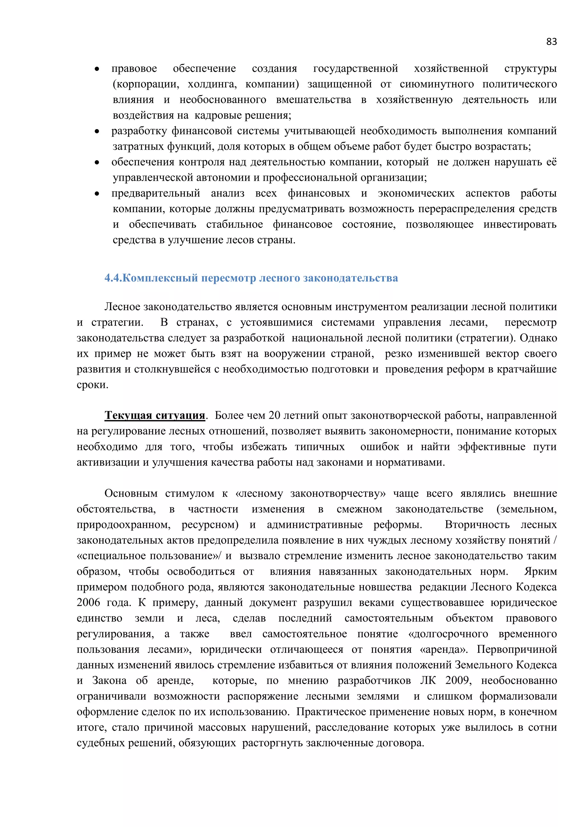 83
 правовое обеспечение создания государственной хозяйственной структуры
(корпорации, холдинга, компании) защищенной от сиюминутного политического
влияния и необоснованного вмешательства в хозяйственную деятельность или
воздействия на кадровые решения;
 разработку финансовой системы учитывающей необходимость выполнения компаний
затратных функций, доля которых в общем объеме работ будет быстро возрастать;
 обеспечения контроля над деятельностью компании, который не должен нарушать её
управленческой автономии и профессиональной организации;
 предварительный анализ всех финансовых и экономических аспектов работы
компании, которые должны предусматривать возможность перераспределения средств
и обеспечивать стабильное финансовое состояние, позволяющее инвестировать
средства в улучшение лесов страны.
4.4.Комплексный пересмотр лесного законодательства
Лесное законодательство является основным инструментом реализации лесной политики
и стратегии. В странах, с устоявшимися системами управления лесами, пересмотр
законодательства следует за разработкой национальной лесной политики (стратегии). Однако
их пример не может быть взят на вооружении страной, резко изменившей вектор своего
развития и столкнувшейся с необходимостью подготовки и проведения реформ в кратчайшие
сроки.
Текущая ситуация. Более чем 20 летний опыт законотворческой работы, направленной
на регулирование лесных отношений, позволяет выявить закономерности, понимание которых
необходимо для того, чтобы избежать типичных ошибок и найти эффективные пути
активизации и улучшения качества работы над законами и нормативами.
Основным стимулом к «лесному законотворчеству» чаще всего являлись внешние
обстоятельства, в частности изменения в смежном законодательстве (земельном,
природоохранном, ресурсном) и административные реформы. Вторичность лесных
законодательных актов предопределила появление в них чуждых лесному хозяйству понятий /
«специальное пользование»/ и вызвало стремление изменить лесное законодательство таким
образом, чтобы освободиться от влияния навязанных законодательных норм. Ярким
примером подобного рода, являются законодательные новшества редакции Лесного Кодекса
2006 года. К примеру, данный документ разрушил веками существовавшее юридическое
единство земли и леса, сделав последний самостоятельным объектом правового
регулирования, а также ввел самостоятельное понятие «долгосрочного временного
пользования лесами», юридически отличающееся от понятия «аренда». Первопричиной
данных изменений явилось стремление избавиться от влияния положений Земельного Кодекса
и Закона об аренде, которые, по мнению разработчиков ЛК 2009, необоснованно
ограничивали возможности распоряжение лесными землями и слишком формализовали
оформление сделок по их использованию. Практическое применение новых норм, в конечном
итоге, стало причиной массовых нарушений, расследование которых уже вылилось в сотни
судебных решений, обязующих расторгнуть заключенные договора.
 