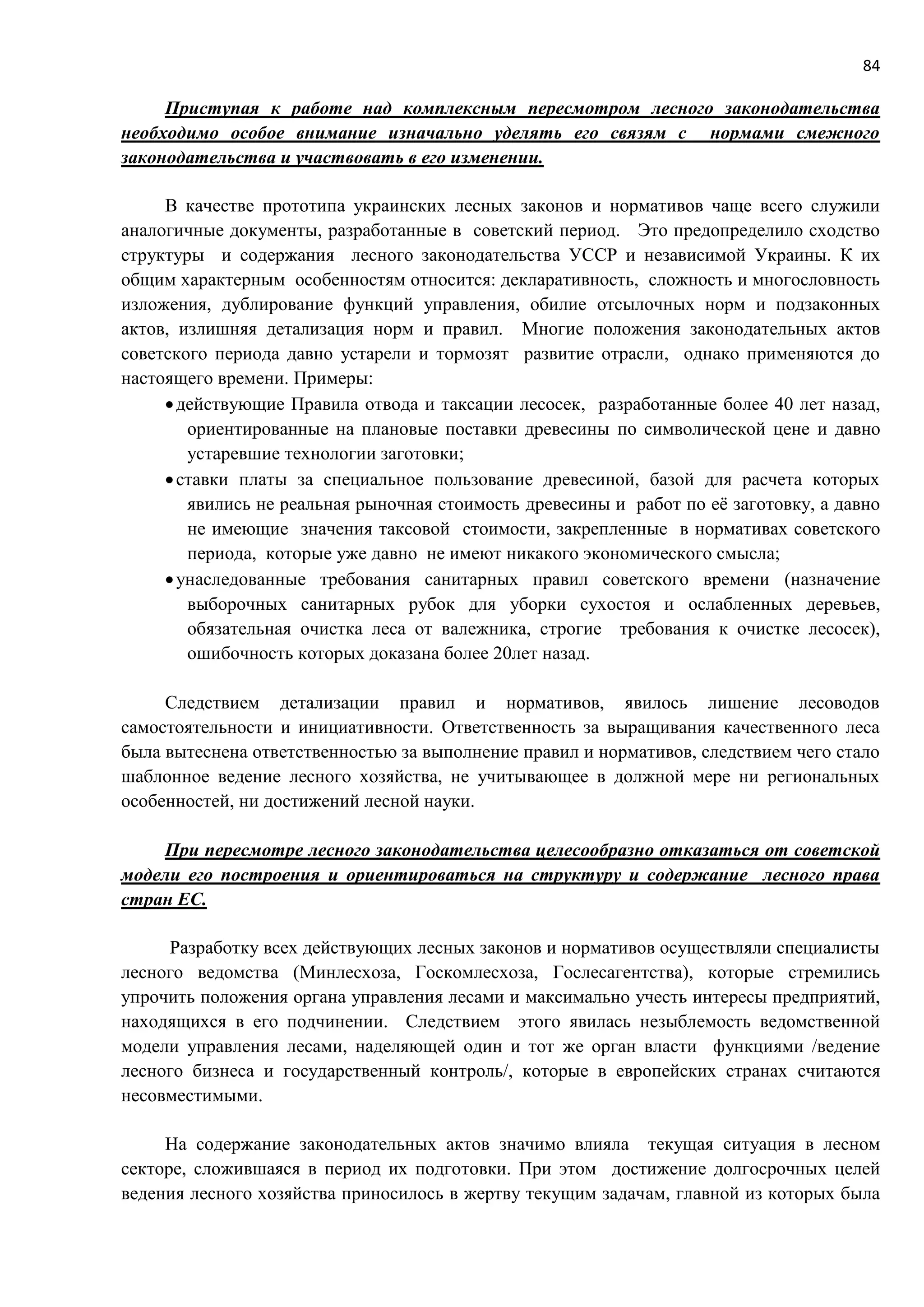 84
Приступая к работе над комплексным пересмотром лесного законодательства
необходимо особое внимание изначально уделять его связям с нормами смежного
законодательства и участвовать в его изменении.
В качестве прототипа украинских лесных законов и нормативов чаще всего служили
аналогичные документы, разработанные в советский период. Это предопределило сходство
структуры и содержания лесного законодательства УССР и независимой Украины. К их
общим характерным особенностям относится: декларативность, сложность и многословность
изложения, дублирование функций управления, обилие отсылочных норм и подзаконных
актов, излишняя детализация норм и правил. Многие положения законодательных актов
советского периода давно устарели и тормозят развитие отрасли, однако применяются до
настоящего времени. Примеры:
действующие Правила отвода и таксации лесосек, разработанные более 40 лет назад,
ориентированные на плановые поставки древесины по символической цене и давно
устаревшие технологии заготовки;
ставки платы за специальное пользование древесиной, базой для расчета которых
явились не реальная рыночная стоимость древесины и работ по её заготовку, а давно
не имеющие значения таксовой стоимости, закрепленные в нормативах советского
периода, которые уже давно не имеют никакого экономического смысла;
унаследованные требования санитарных правил советского времени (назначение
выборочных санитарных рубок для уборки сухостоя и ослабленных деревьев,
обязательная очистка леса от валежника, строгие требования к очистке лесосек),
ошибочность которых доказана более 20лет назад.
Следствием детализации правил и нормативов, явилось лишение лесоводов
самостоятельности и инициативности. Ответственность за выращивания качественного леса
была вытеснена ответственностью за выполнение правил и нормативов, следствием чего стало
шаблонное ведение лесного хозяйства, не учитывающее в должной мере ни региональных
особенностей, ни достижений лесной науки.
При пересмотре лесного законодательства целесообразно отказаться от советской
модели его построения и ориентироваться на структуру и содержание лесного права
стран ЕС.
Разработку всех действующих лесных законов и нормативов осуществляли специалисты
лесного ведомства (Минлесхоза, Госкомлесхоза, Гослесагентства), которые стремились
упрочить положения органа управления лесами и максимально учесть интересы предприятий,
находящихся в его подчинении. Следствием этого явилась незыблемость ведомственной
модели управления лесами, наделяющей один и тот же орган власти функциями /ведение
лесного бизнеса и государственный контроль/, которые в европейских странах считаются
несовместимыми.
На содержание законодательных актов значимо влияла текущая ситуация в лесном
секторе, сложившаяся в период их подготовки. При этом достижение долгосрочных целей
ведения лесного хозяйства приносилось в жертву текущим задачам, главной из которых была
 