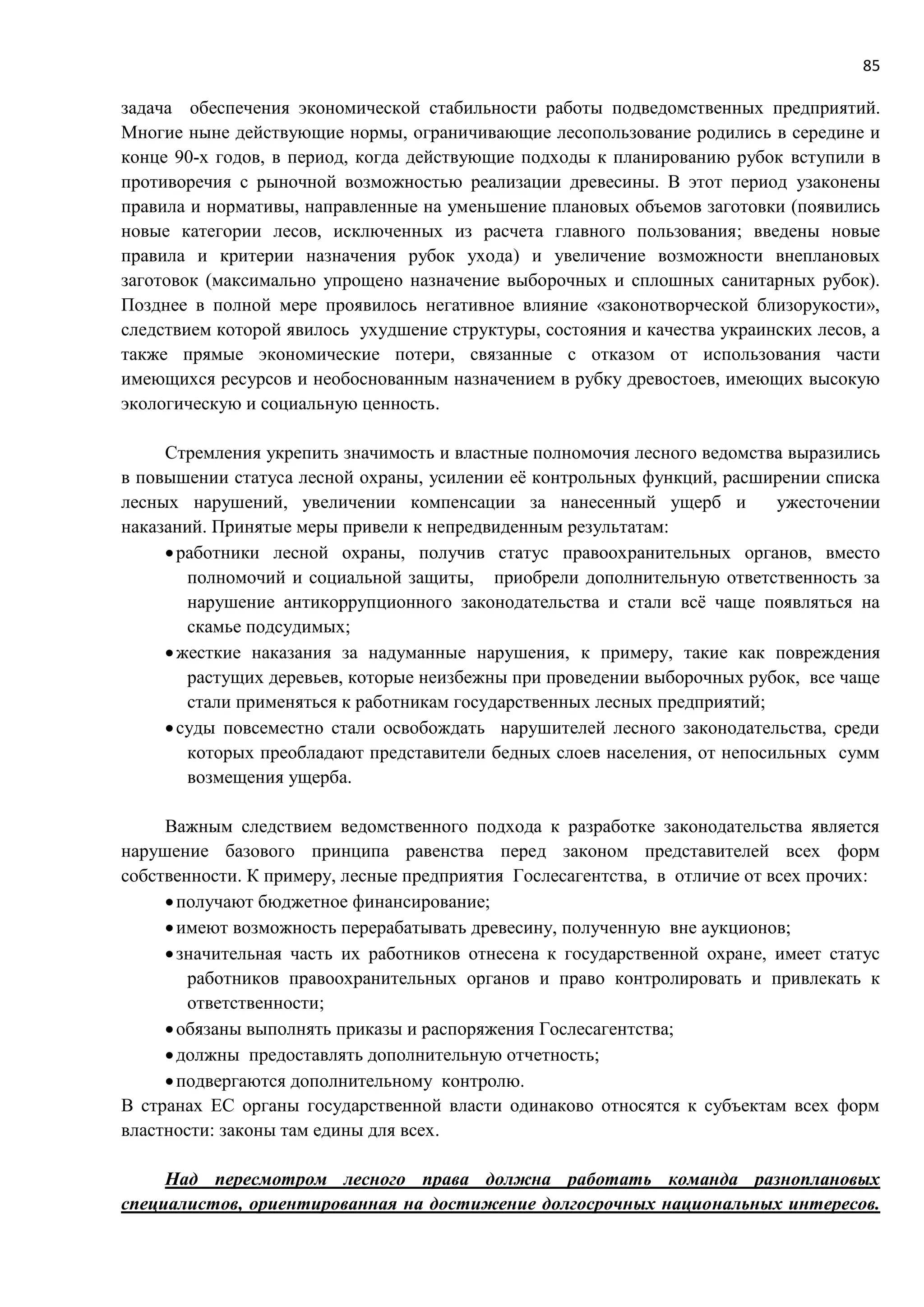 85
задача обеспечения экономической стабильности работы подведомственных предприятий.
Многие ныне действующие нормы, ограничивающие лесопользование родились в середине и
конце 90-х годов, в период, когда действующие подходы к планированию рубок вступили в
противоречия с рыночной возможностью реализации древесины. В этот период узаконены
правила и нормативы, направленные на уменьшение плановых объемов заготовки (появились
новые категории лесов, исключенных из расчета главного пользования; введены новые
правила и критерии назначения рубок ухода) и увеличение возможности внеплановых
заготовок (максимально упрощено назначение выборочных и сплошных санитарных рубок).
Позднее в полной мере проявилось негативное влияние «законотворческой близорукости»,
следствием которой явилось ухудшение структуры, состояния и качества украинских лесов, а
также прямые экономические потери, связанные с отказом от использования части
имеющихся ресурсов и необоснованным назначением в рубку древостоев, имеющих высокую
экологическую и социальную ценность.
Стремления укрепить значимость и властные полномочия лесного ведомства выразились
в повышении статуса лесной охраны, усилении её контрольных функций, расширении списка
лесных нарушений, увеличении компенсации за нанесенный ущерб и ужесточении
наказаний. Принятые меры привели к непредвиденным результатам:
работники лесной охраны, получив статус правоохранительных органов, вместо
полномочий и социальной защиты, приобрели дополнительную ответственность за
нарушение антикоррупционного законодательства и стали всё чаще появляться на
скамье подсудимых;
жесткие наказания за надуманные нарушения, к примеру, такие как повреждения
растущих деревьев, которые неизбежны при проведении выборочных рубок, все чаще
стали применяться к работникам государственных лесных предприятий;
суды повсеместно стали освобождать нарушителей лесного законодательства, среди
которых преобладают представители бедных слоев населения, от непосильных сумм
возмещения ущерба.
Важным следствием ведомственного подхода к разработке законодательства является
нарушение базового принципа равенства перед законом представителей всех форм
собственности. К примеру, лесные предприятия Гослесагентства, в отличие от всех прочих:
получают бюджетное финансирование;
имеют возможность перерабатывать древесину, полученную вне аукционов;
значительная часть их работников отнесена к государственной охране, имеет статус
работников правоохранительных органов и право контролировать и привлекать к
ответственности;
обязаны выполнять приказы и распоряжения Гослесагентства;
должны предоставлять дополнительную отчетность;
подвергаются дополнительному контролю.
В странах ЕС органы государственной власти одинаково относятся к субъектам всех форм
властности: законы там едины для всех.
Над пересмотром лесного права должна работать команда разноплановых
специалистов, ориентированная на достижение долгосрочных национальных интересов.
 