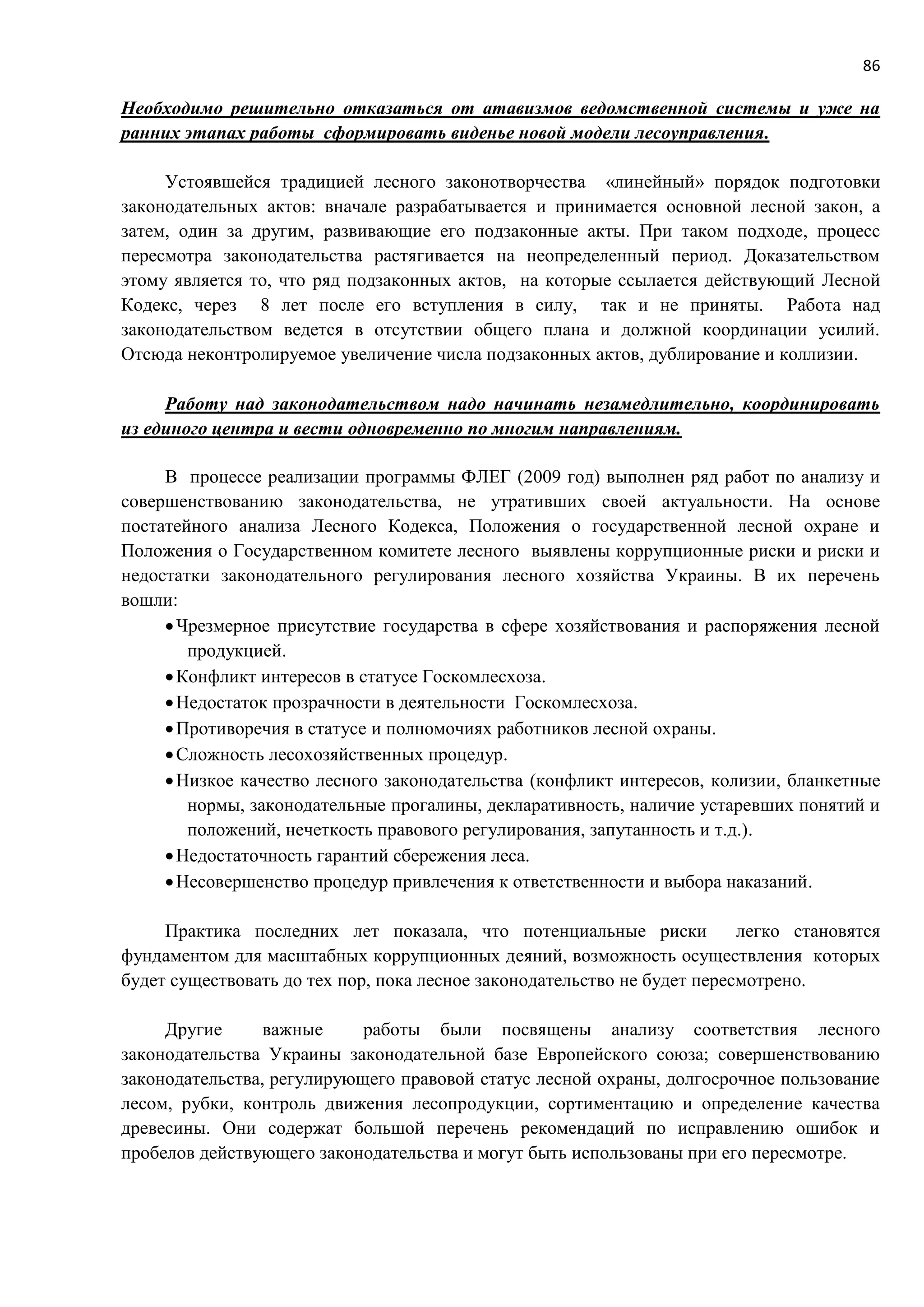 86
Необходимо решительно отказаться от атавизмов ведомственной системы и уже на
ранних этапах работы сформировать виденье новой модели лесоуправления.
Устоявшейся традицией лесного законотворчества «линейный» порядок подготовки
законодательных актов: вначале разрабатывается и принимается основной лесной закон, а
затем, один за другим, развивающие его подзаконные акты. При таком подходе, процесс
пересмотра законодательства растягивается на неопределенный период. Доказательством
этому является то, что ряд подзаконных актов, на которые ссылается действующий Лесной
Кодекс, через 8 лет после его вступления в силу, так и не приняты. Работа над
законодательством ведется в отсутствии общего плана и должной координации усилий.
Отсюда неконтролируемое увеличение числа подзаконных актов, дублирование и коллизии.
Работу над законодательством надо начинать незамедлительно, координировать
из единого центра и вести одновременно по многим направлениям.
В процессе реализации программы ФЛЕГ (2009 год) выполнен ряд работ по анализу и
совершенствованию законодательства, не утративших своей актуальности. На основе
постатейного анализа Лесного Кодекса, Положения о государственной лесной охране и
Положения о Государственном комитете лесного выявлены коррупционные риски и риски и
недостатки законодательного регулирования лесного хозяйства Украины. В их перечень
вошли:
Чрезмерное присутствие государства в сфере хозяйствования и распоряжения лесной
продукцией.
Конфликт интересов в статусе Госкомлесхоза.
Недостаток прозрачности в деятельности Госкомлесхоза.
Противоречия в статусе и полномочиях работников лесной охраны.
Сложность лесохозяйственных процедур.
Низкое качество лесного законодательства (конфликт интересов, колизии, бланкетные
нормы, законодательные прогалины, декларативность, наличие устаревших понятий и
положений, нечеткость правового регулирования, запутанность и т.д.).
Недостаточность гарантий сбережения леса.
Несовершенство процедур привлечения к ответственности и выбора наказаний.
Практика последних лет показала, что потенциальные риски легко становятся
фундаментом для масштабных коррупционных деяний, возможность осуществления которых
будет существовать до тех пор, пока лесное законодательство не будет пересмотрено.
Другие важные работы были посвящены анализу соответствия лесного
законодательства Украины законодательной базе Европейского союза; совершенствованию
законодательства, регулирующего правовой статус лесной охраны, долгосрочное пользование
лесом, рубки, контроль движения лесопродукции, сортиментацию и определение качества
древесины. Они содержат большой перечень рекомендаций по исправлению ошибок и
пробелов действующего законодательства и могут быть использованы при его пересмотре.
 