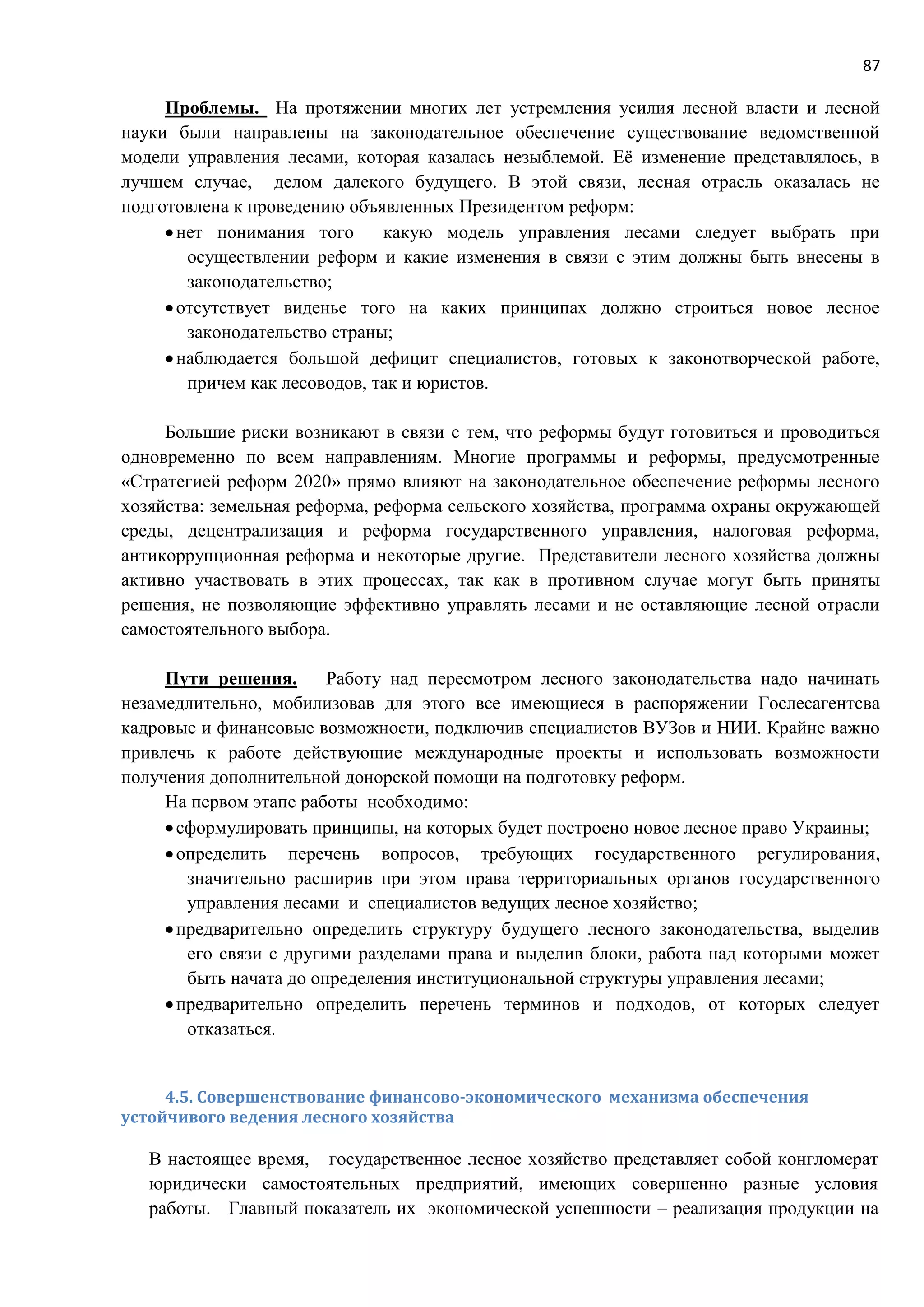 87
Проблемы. На протяжении многих лет устремления усилия лесной власти и лесной
науки были направлены на законодательное обеспечение существование ведомственной
модели управления лесами, которая казалась незыблемой. Её изменение представлялось, в
лучшем случае, делом далекого будущего. В этой связи, лесная отрасль оказалась не
подготовлена к проведению объявленных Президентом реформ:
нет понимания того какую модель управления лесами следует выбрать при
осуществлении реформ и какие изменения в связи с этим должны быть внесены в
законодательство;
отсутствует виденье того на каких принципах должно строиться новое лесное
законодательство страны;
наблюдается большой дефицит специалистов, готовых к законотворческой работе,
причем как лесоводов, так и юристов.
Большие риски возникают в связи с тем, что реформы будут готовиться и проводиться
одновременно по всем направлениям. Многие программы и реформы, предусмотренные
«Стратегией реформ 2020» прямо влияют на законодательное обеспечение реформы лесного
хозяйства: земельная реформа, реформа сельского хозяйства, программа охраны окружающей
среды, децентрализация и реформа государственного управления, налоговая реформа,
антикоррупционная реформа и некоторые другие. Представители лесного хозяйства должны
активно участвовать в этих процессах, так как в противном случае могут быть приняты
решения, не позволяющие эффективно управлять лесами и не оставляющие лесной отрасли
самостоятельного выбора.
Пути решения. Работу над пересмотром лесного законодательства надо начинать
незамедлительно, мобилизовав для этого все имеющиеся в распоряжении Гослесагентсва
кадровые и финансовые возможности, подключив специалистов ВУЗов и НИИ. Крайне важно
привлечь к работе действующие международные проекты и использовать возможности
получения дополнительной донорской помощи на подготовку реформ.
На первом этапе работы необходимо:
сформулировать принципы, на которых будет построено новое лесное право Украины;
определить перечень вопросов, требующих государственного регулирования,
значительно расширив при этом права территориальных органов государственного
управления лесами и специалистов ведущих лесное хозяйство;
предварительно определить структуру будущего лесного законодательства, выделив
его связи с другими разделами права и выделив блоки, работа над которыми может
быть начата до определения институциональной структуры управления лесами;
предварительно определить перечень терминов и подходов, от которых следует
отказаться.
4.5. Совершенствование финансово-экономического механизма обеспечения
устойчивого ведения лесного хозяйства
В настоящее время, государственное лесное хозяйство представляет собой конгломерат
юридически самостоятельных предприятий, имеющих совершенно разные условия
работы. Главный показатель их экономической успешности – реализация продукции на
 