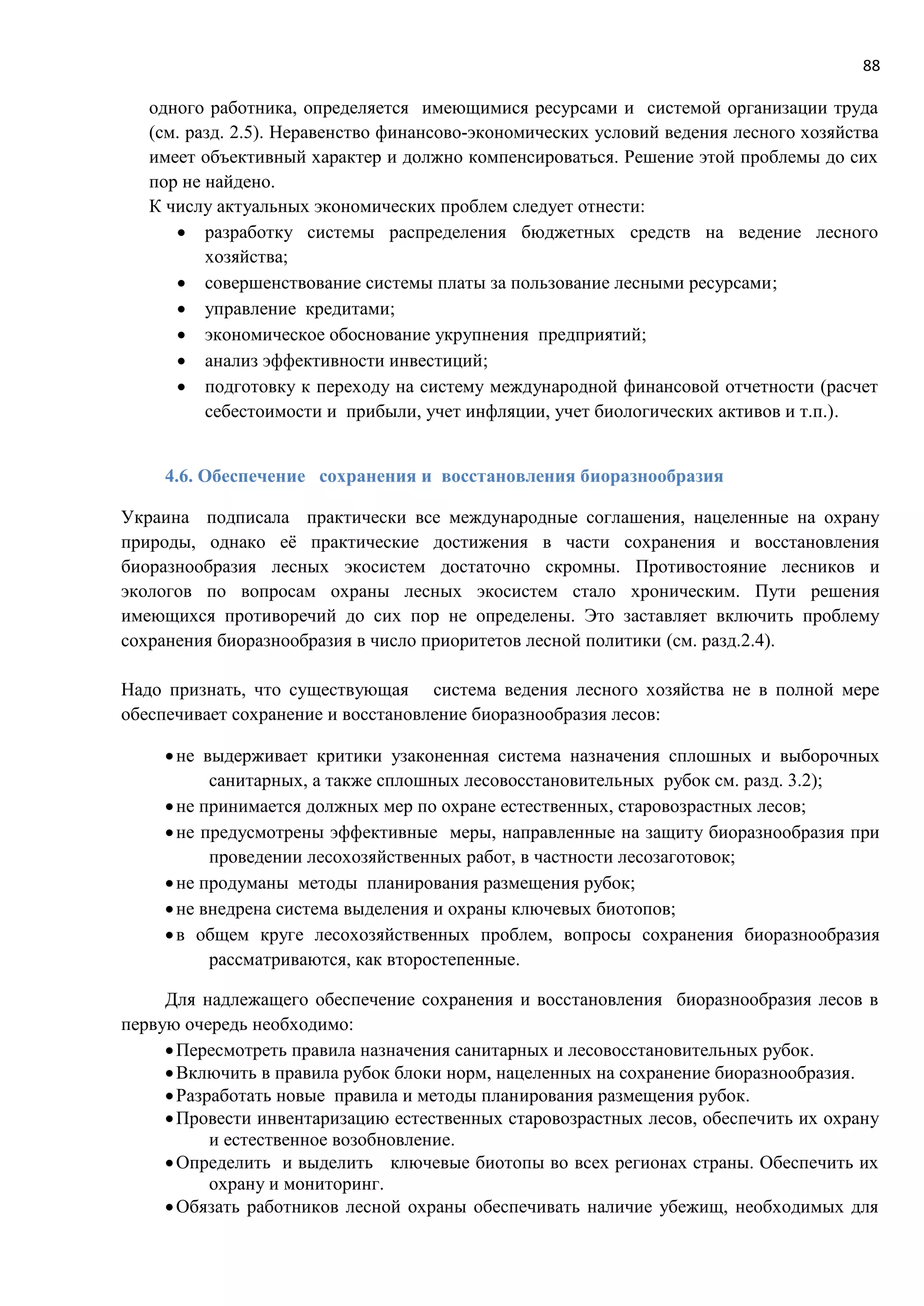 88
одного работника, определяется имеющимися ресурсами и системой организации труда
(см. разд. 2.5). Неравенство финансово-экономических условий ведения лесного хозяйства
имеет объективный характер и должно компенсироваться. Решение этой проблемы до сих
пор не найдено.
К числу актуальных экономических проблем следует отнести:
 разработку системы распределения бюджетных средств на ведение лесного
хозяйства;
 совершенствование системы платы за пользование лесными ресурсами;
 управление кредитами;
 экономическое обоснование укрупнения предприятий;
 анализ эффективности инвестиций;
 подготовку к переходу на систему международной финансовой отчетности (расчет
себестоимости и прибыли, учет инфляции, учет биологических активов и т.п.).
4.6. Обеспечение сохранения и восстановления биоразнообразия
Украина подписала практически все международные соглашения, нацеленные на охрану
природы, однако её практические достижения в части сохранения и восстановления
биоразнообразия лесных экосистем достаточно скромны. Противостояние лесников и
экологов по вопросам охраны лесных экосистем стало хроническим. Пути решения
имеющихся противоречий до сих пор не определены. Это заставляет включить проблему
сохранения биоразнообразия в число приоритетов лесной политики (см. разд.2.4).
Надо признать, что существующая система ведения лесного хозяйства не в полной мере
обеспечивает сохранение и восстановление биоразнообразия лесов:
не выдерживает критики узаконенная система назначения сплошных и выборочных
санитарных, а также сплошных лесовосстановительных рубок см. разд. 3.2);
не принимается должных мер по охране естественных, старовозрастных лесов;
не предусмотрены эффективные меры, направленные на защиту биоразнообразия при
проведении лесохозяйственных работ, в частности лесозаготовок;
не продуманы методы планирования размещения рубок;
не внедрена система выделения и охраны ключевых биотопов;
в общем круге лесохозяйственных проблем, вопросы сохранения биоразнообразия
рассматриваются, как второстепенные.
Для надлежащего обеспечение сохранения и восстановления биоразнообразия лесов в
первую очередь необходимо:
Пересмотреть правила назначения санитарных и лесовосстановительных рубок.
Включить в правила рубок блоки норм, нацеленных на сохранение биоразнообразия.
Разработать новые правила и методы планирования размещения рубок.
Провести инвентаризацию естественных старовозрастных лесов, обеспечить их охрану
и естественное возобновление.
Определить и выделить ключевые биотопы во всех регионах страны. Обеспечить их
охрану и мониторинг.
Обязать работников лесной охраны обеспечивать наличие убежищ, необходимых для
 