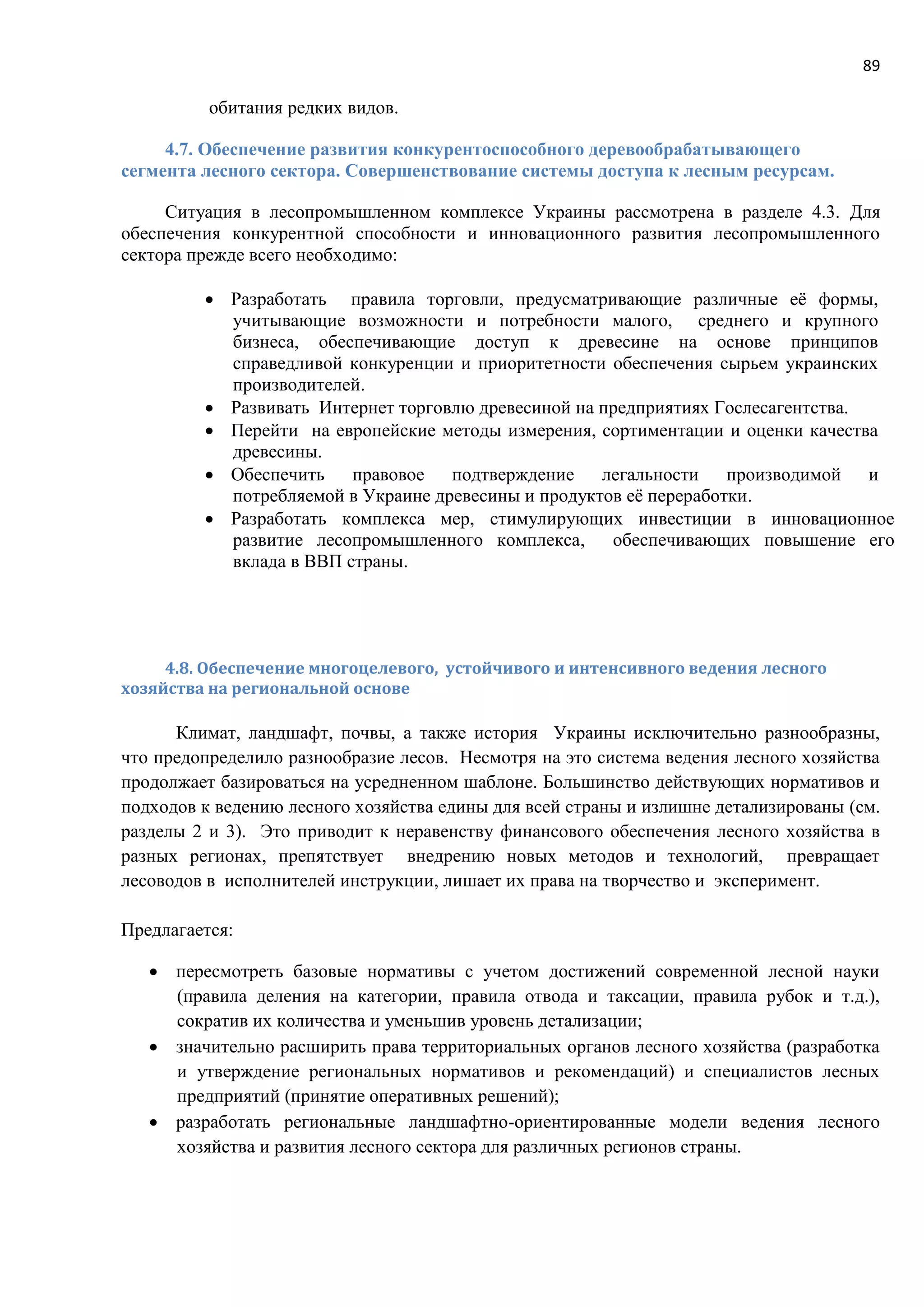 89
обитания редких видов.
4.7. Обеспечение развития конкурентоспособного деревообрабатывающего
сегмента лесного сектора. Совершенствование системы доступа к лесным ресурсам.
Ситуация в лесопромышленном комплексе Украины рассмотрена в разделе 4.3. Для
обеспечения конкурентной способности и инновационного развития лесопромышленного
сектора прежде всего необходимо:
 Разработать правила торговли, предусматривающие различные её формы,
учитывающие возможности и потребности малого, среднего и крупного
бизнеса, обеспечивающие доступ к древесине на основе принципов
справедливой конкуренции и приоритетности обеспечения сырьем украинских
производителей.
 Развивать Интернет торговлю древесиной на предприятиях Гослесагентства.
 Перейти на европейские методы измерения, сортиментации и оценки качества
древесины.
 Обеспечить правовое подтверждение легальности производимой и
потребляемой в Украине древесины и продуктов её переработки.
 Разработать комплекса мер, стимулирующих инвестиции в инновационное
развитие лесопромышленного комплекса, обеспечивающих повышение его
вклада в ВВП страны.
4.8. Обеспечение многоцелевого, устойчивого и интенсивного ведения лесного
хозяйства на региональной основе
Климат, ландшафт, почвы, а также история Украины исключительно разнообразны,
что предопределило разнообразие лесов. Несмотря на это система ведения лесного хозяйства
продолжает базироваться на усредненном шаблоне. Большинство действующих нормативов и
подходов к ведению лесного хозяйства едины для всей страны и излишне детализированы (см.
разделы 2 и 3). Это приводит к неравенству финансового обеспечения лесного хозяйства в
разных регионах, препятствует внедрению новых методов и технологий, превращает
лесоводов в исполнителей инструкции, лишает их права на творчество и эксперимент.
Предлагается:
 пересмотреть базовые нормативы с учетом достижений современной лесной науки
(правила деления на категории, правила отвода и таксации, правила рубок и т.д.),
сократив их количества и уменьшив уровень детализации;
 значительно расширить права территориальных органов лесного хозяйства (разработка
и утверждение региональных нормативов и рекомендаций) и специалистов лесных
предприятий (принятие оперативных решений);
 разработать региональные ландшафтно-ориентированные модели ведения лесного
хозяйства и развития лесного сектора для различных регионов страны.
 