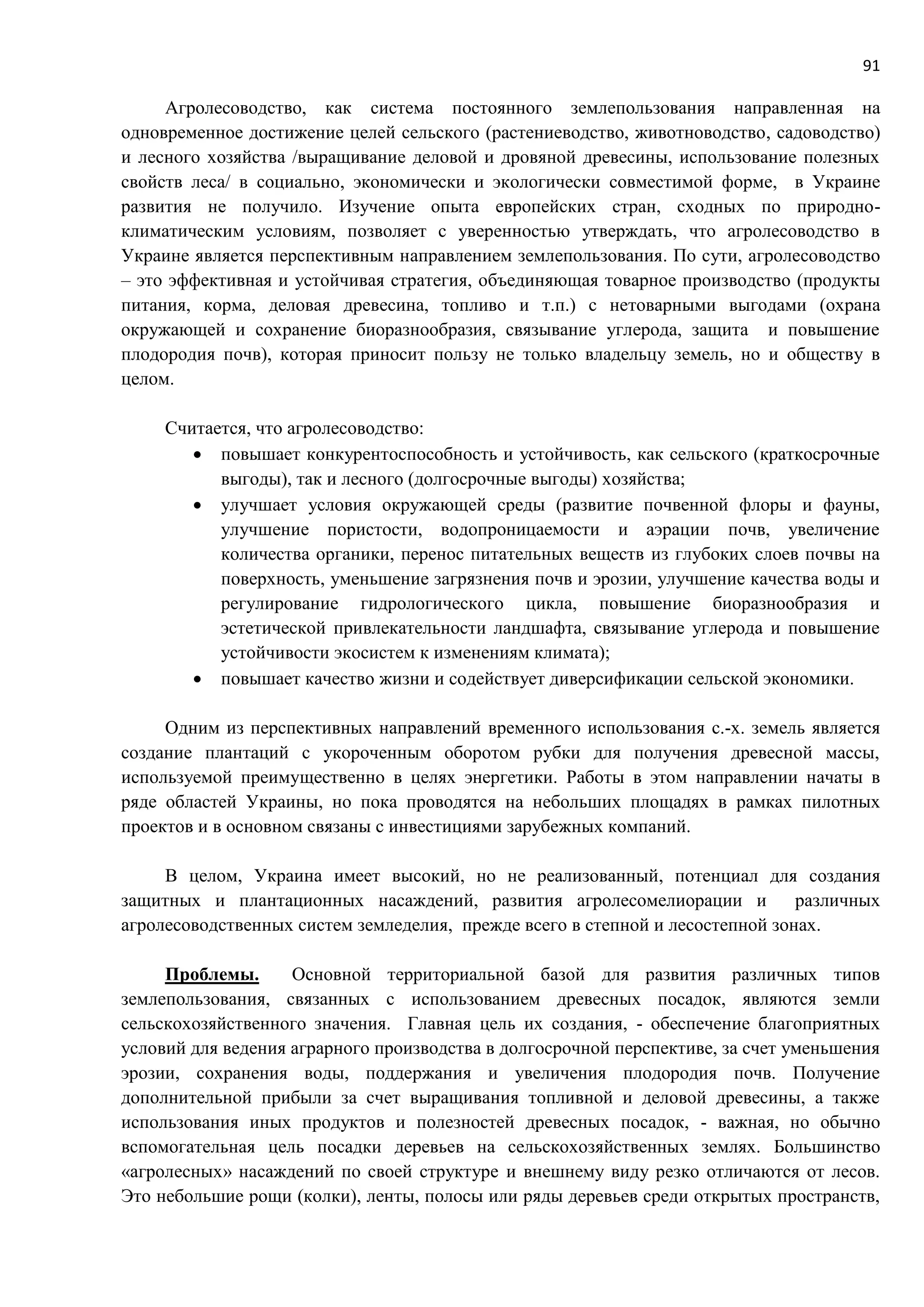 91
Агролесоводство, как система постоянного землепользования направленная на
одновременное достижение целей сельского (растениеводство, животноводство, садоводство)
и лесного хозяйства /выращивание деловой и дровяной древесины, использование полезных
свойств леса/ в социально, экономически и экологически совместимой форме, в Украине
развития не получило. Изучение опыта европейских стран, сходных по природно-
климатическим условиям, позволяет с уверенностью утверждать, что агролесоводство в
Украине является перспективным направлением землепользования. По сути, агролесоводство
– это эффективная и устойчивая стратегия, объединяющая товарное производство (продукты
питания, корма, деловая древесина, топливо и т.п.) с нетоварными выгодами (охрана
окружающей и сохранение биоразнообразия, связывание углерода, защита и повышение
плодородия почв), которая приносит пользу не только владельцу земель, но и обществу в
целом.
Считается, что агролесоводство:
 повышает конкурентоспособность и устойчивость, как сельского (краткосрочные
выгоды), так и лесного (долгосрочные выгоды) хозяйства;
 улучшает условия окружающей среды (развитие почвенной флоры и фауны,
улучшение пористости, водопроницаемости и аэрации почв, увеличение
количества органики, перенос питательных веществ из глубоких слоев почвы на
поверхность, уменьшение загрязнения почв и эрозии, улучшение качества воды и
регулирование гидрологического цикла, повышение биоразнообразия и
эстетической привлекательности ландшафта, связывание углерода и повышение
устойчивости экосистем к изменениям климата);
 повышает качество жизни и содействует диверсификации сельской экономики.
Одним из перспективных направлений временного использования с.-х. земель является
создание плантаций с укороченным оборотом рубки для получения древесной массы,
используемой преимущественно в целях энергетики. Работы в этом направлении начаты в
ряде областей Украины, но пока проводятся на небольших площадях в рамках пилотных
проектов и в основном связаны с инвестициями зарубежных компаний.
В целом, Украина имеет высокий, но не реализованный, потенциал для создания
защитных и плантационных насаждений, развития агролесомелиорации и различных
агролесоводственных систем земледелия, прежде всего в степной и лесостепной зонах.
Проблемы. Основной территориальной базой для развития различных типов
землепользования, связанных с использованием древесных посадок, являются земли
сельскохозяйственного значения. Главная цель их создания, - обеспечение благоприятных
условий для ведения аграрного производства в долгосрочной перспективе, за счет уменьшения
эрозии, сохранения воды, поддержания и увеличения плодородия почв. Получение
дополнительной прибыли за счет выращивания топливной и деловой древесины, а также
использования иных продуктов и полезностей древесных посадок, - важная, но обычно
вспомогательная цель посадки деревьев на сельскохозяйственных землях. Большинство
«агролесных» насаждений по своей структуре и внешнему виду резко отличаются от лесов.
Это небольшие рощи (колки), ленты, полосы или ряды деревьев среди открытых пространств,
 