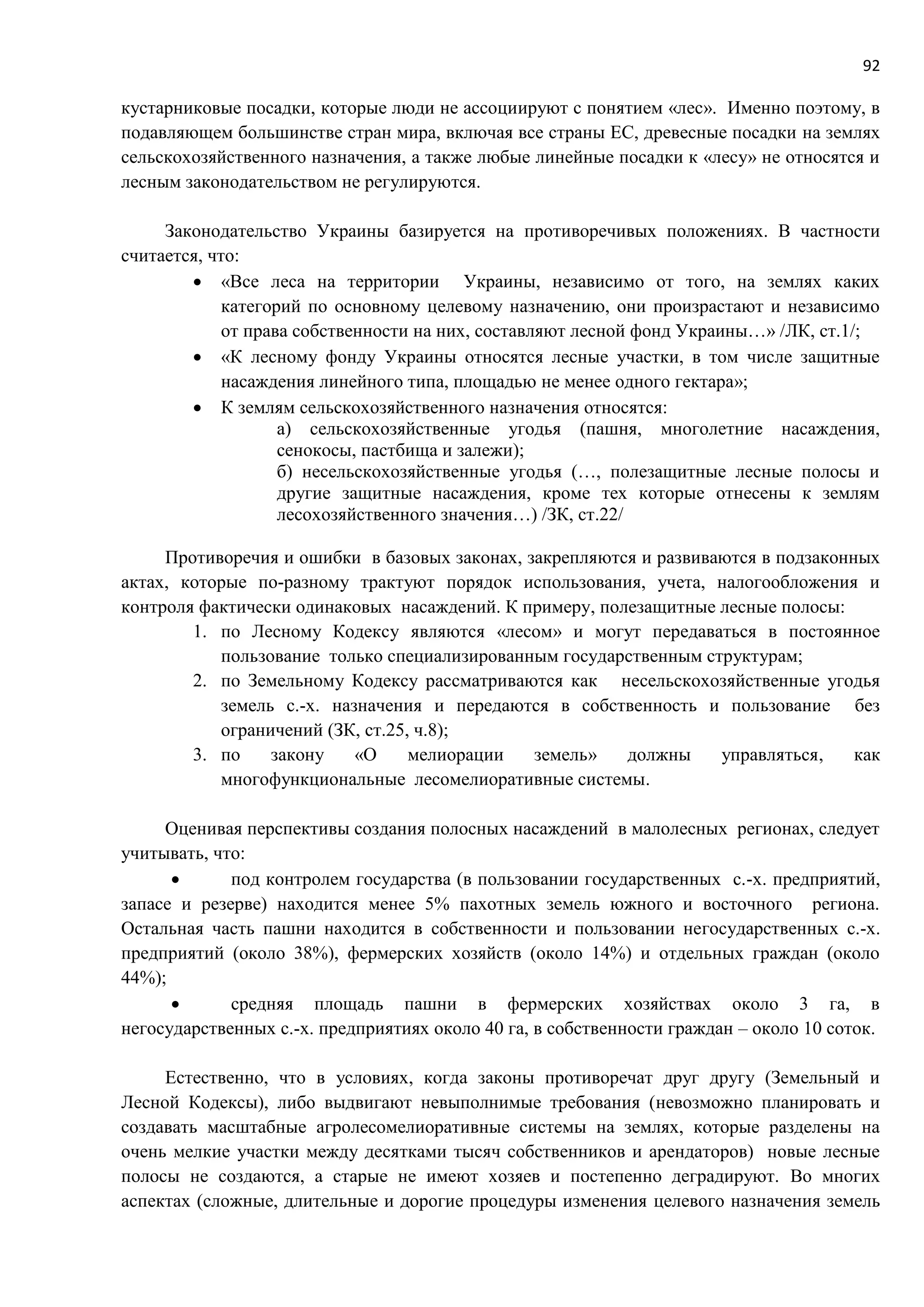 92
кустарниковые посадки, которые люди не ассоциируют с понятием «лес». Именно поэтому, в
подавляющем большинстве стран мира, включая все страны ЕС, древесные посадки на землях
сельскохозяйственного назначения, а также любые линейные посадки к «лесу» не относятся и
лесным законодательством не регулируются.
Законодательство Украины базируется на противоречивых положениях. В частности
считается, что:
 «Все леса на территории Украины, независимо от того, на землях каких
категорий по основному целевому назначению, они произрастают и независимо
от права собственности на них, составляют лесной фонд Украины…» /ЛК, ст.1/;
 «К лесному фонду Украины относятся лесные участки, в том числе защитные
насаждения линейного типа, площадью не менее одного гектара»;
 К землям сельскохозяйственного назначения относятся:
а) сельскохозяйственные угодья (пашня, многолетние насаждения,
сенокосы, пастбища и залежи);
б) несельскохозяйственные угодья (…, полезащитные лесные полосы и
другие защитные насаждения, кроме тех которые отнесены к землям
лесохозяйственного значения…) /ЗК, ст.22/
Противоречия и ошибки в базовых законах, закрепляются и развиваются в подзаконных
актах, которые по-разному трактуют порядок использования, учета, налогообложения и
контроля фактически одинаковых насаждений. К примеру, полезащитные лесные полосы:
1. по Лесному Кодексу являются «лесом» и могут передаваться в постоянное
пользование только специализированным государственным структурам;
2. по Земельному Кодексу рассматриваются как несельскохозяйственные угодья
земель с.-х. назначения и передаются в собственность и пользование без
ограничений (ЗК, ст.25, ч.8);
3. по закону «О мелиорации земель» должны управляться, как
многофункциональные лесомелиоративные системы.
Оценивая перспективы создания полосных насаждений в малолесных регионах, следует
учитывать, что:
 под контролем государства (в пользовании государственных с.-х. предприятий,
запасе и резерве) находится менее 5% пахотных земель южного и восточного региона.
Остальная часть пашни находится в собственности и пользовании негосударственных с.-х.
предприятий (около 38%), фермерских хозяйств (около 14%) и отдельных граждан (около
44%);
 средняя площадь пашни в фермерских хозяйствах около 3 га, в
негосударственных с.-х. предприятиях около 40 га, в собственности граждан – около 10 соток.
Естественно, что в условиях, когда законы противоречат друг другу (Земельный и
Лесной Кодексы), либо выдвигают невыполнимые требования (невозможно планировать и
создавать масштабные агролесомелиоративные системы на землях, которые разделены на
очень мелкие участки между десятками тысяч собственников и арендаторов) новые лесные
полосы не создаются, а старые не имеют хозяев и постепенно деградируют. Во многих
аспектах (сложные, длительные и дорогие процедуры изменения целевого назначения земель
 