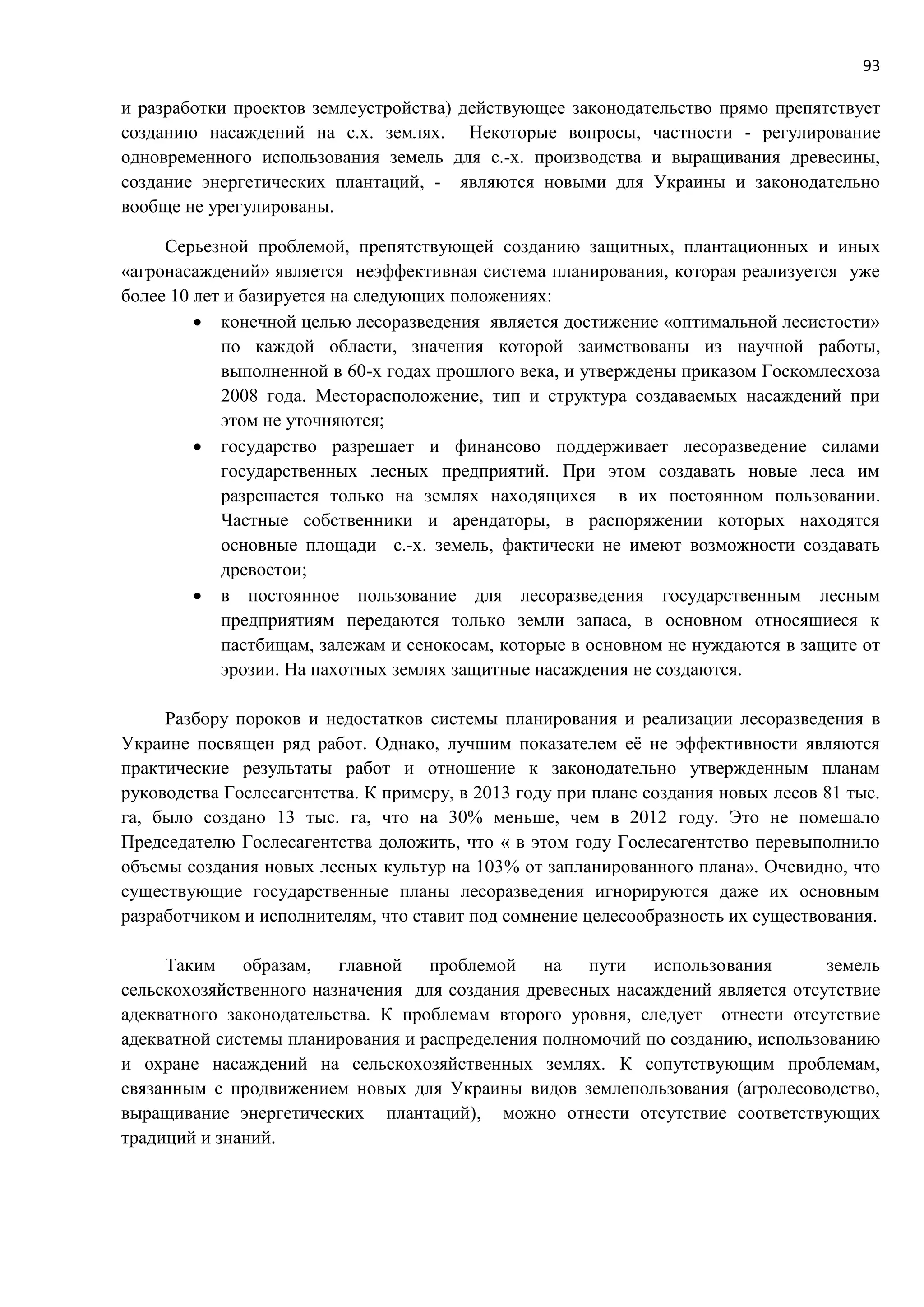 93
и разработки проектов землеустройства) действующее законодательство прямо препятствует
созданию насаждений на с.х. землях. Некоторые вопросы, частности - регулирование
одновременного использования земель для с.-х. производства и выращивания древесины,
создание энергетических плантаций, - являются новыми для Украины и законодательно
вообще не урегулированы.
Серьезной проблемой, препятствующей созданию защитных, плантационных и иных
«агронасаждений» является неэффективная система планирования, которая реализуется уже
более 10 лет и базируется на следующих положениях:
 конечной целью лесоразведения является достижение «оптимальной лесистости»
по каждой области, значения которой заимствованы из научной работы,
выполненной в 60-х годах прошлого века, и утверждены приказом Госкомлесхоза
2008 года. Месторасположение, тип и структура создаваемых насаждений при
этом не уточняются;
 государство разрешает и финансово поддерживает лесоразведение силами
государственных лесных предприятий. При этом создавать новые леса им
разрешается только на землях находящихся в их постоянном пользовании.
Частные собственники и арендаторы, в распоряжении которых находятся
основные площади с.-х. земель, фактически не имеют возможности создавать
древостои;
 в постоянное пользование для лесоразведения государственным лесным
предприятиям передаются только земли запаса, в основном относящиеся к
пастбищам, залежам и сенокосам, которые в основном не нуждаются в защите от
эрозии. На пахотных землях защитные насаждения не создаются.
Разбору пороков и недостатков системы планирования и реализации лесоразведения в
Украине посвящен ряд работ. Однако, лучшим показателем её не эффективности являются
практические результаты работ и отношение к законодательно утвержденным планам
руководства Гослесагентства. К примеру, в 2013 году при плане создания новых лесов 81 тыс.
га, было создано 13 тыс. га, что на 30% меньше, чем в 2012 году. Это не помешало
Председателю Гослесагентства доложить, что « в этом году Гослесагентство перевыполнило
объемы создания новых лесных культур на 103% от запланированного плана». Очевидно, что
существующие государственные планы лесоразведения игнорируются даже их основным
разработчиком и исполнителям, что ставит под сомнение целесообразность их существования.
Таким образам, главной проблемой на пути использования земель
сельскохозяйственного назначения для создания древесных насаждений является отсутствие
адекватного законодательства. К проблемам второго уровня, следует отнести отсутствие
адекватной системы планирования и распределения полномочий по созданию, использованию
и охране насаждений на сельскохозяйственных землях. К сопутствующим проблемам,
связанным с продвижением новых для Украины видов землепользования (агролесоводство,
выращивание энергетических плантаций), можно отнести отсутствие соответствующих
традиций и знаний.
 