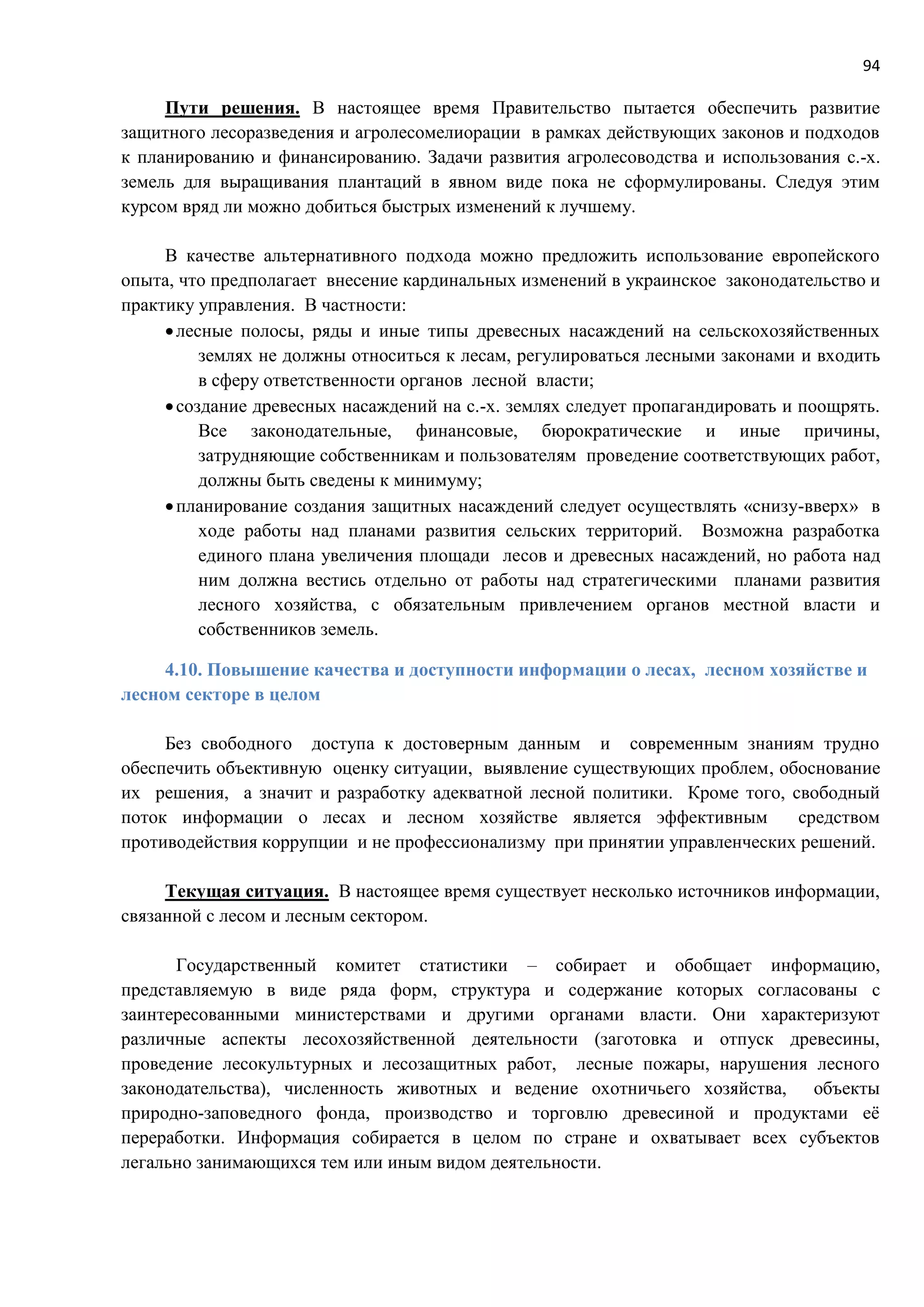 94
Пути решения. В настоящее время Правительство пытается обеспечить развитие
защитного лесоразведения и агролесомелиорации в рамках действующих законов и подходов
к планированию и финансированию. Задачи развития агролесоводства и использования с.-х.
земель для выращивания плантаций в явном виде пока не сформулированы. Следуя этим
курсом вряд ли можно добиться быстрых изменений к лучшему.
В качестве альтернативного подхода можно предложить использование европейского
опыта, что предполагает внесение кардинальных изменений в украинское законодательство и
практику управления. В частности:
лесные полосы, ряды и иные типы древесных насаждений на сельскохозяйственных
землях не должны относиться к лесам, регулироваться лесными законами и входить
в сферу ответственности органов лесной власти;
создание древесных насаждений на с.-х. землях следует пропагандировать и поощрять.
Все законодательные, финансовые, бюрократические и иные причины,
затрудняющие собственникам и пользователям проведение соответствующих работ,
должны быть сведены к минимуму;
планирование создания защитных насаждений следует осуществлять «снизу-вверх» в
ходе работы над планами развития сельских территорий. Возможна разработка
единого плана увеличения площади лесов и древесных насаждений, но работа над
ним должна вестись отдельно от работы над стратегическими планами развития
лесного хозяйства, с обязательным привлечением органов местной власти и
собственников земель.
4.10. Повышение качества и доступности информации о лесах, лесном хозяйстве и
лесном секторе в целом
Без свободного доступа к достоверным данным и современным знаниям трудно
обеспечить объективную оценку ситуации, выявление существующих проблем, обоснование
их решения, а значит и разработку адекватной лесной политики. Кроме того, свободный
поток информации о лесах и лесном хозяйстве является эффективным средством
противодействия коррупции и не профессионализму при принятии управленческих решений.
Текущая ситуация. В настоящее время существует несколько источников информации,
связанной с лесом и лесным сектором.
Государственный комитет статистики – собирает и обобщает информацию,
представляемую в виде ряда форм, структура и содержание которых согласованы с
заинтересованными министерствами и другими органами власти. Они характеризуют
различные аспекты лесохозяйственной деятельности (заготовка и отпуск древесины,
проведение лесокультурных и лесозащитных работ, лесные пожары, нарушения лесного
законодательства), численность животных и ведение охотничьего хозяйства, объекты
природно-заповедного фонда, производство и торговлю древесиной и продуктами её
переработки. Информация собирается в целом по стране и охватывает всех субъектов
легально занимающихся тем или иным видом деятельности.
 
