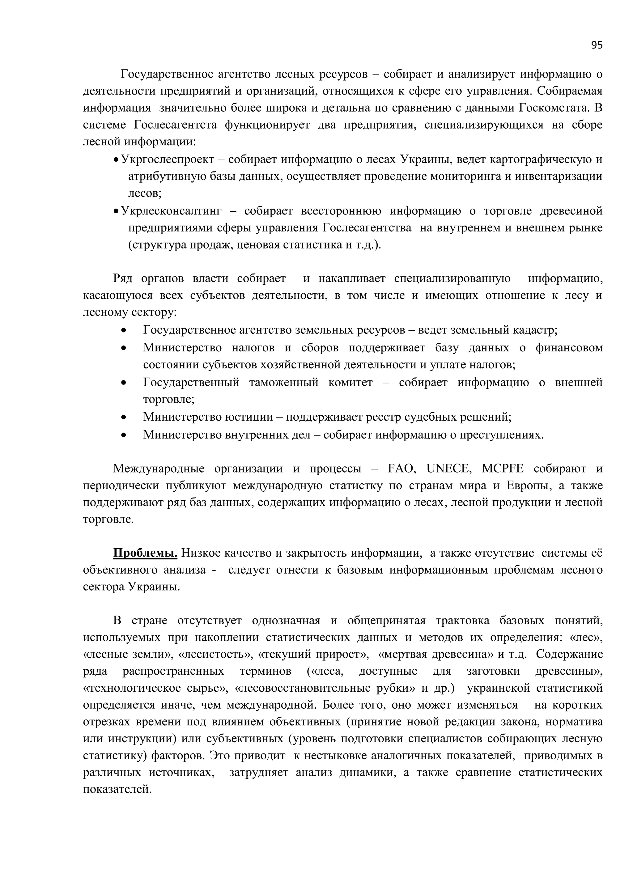 95
Государственное агентство лесных ресурсов – собирает и анализирует информацию о
деятельности предприятий и организаций, относящихся к сфере его управления. Собираемая
информация значительно более широка и детальна по сравнению с данными Госкомстата. В
системе Гослесагентста функционирует два предприятия, специализирующихся на сборе
лесной информации:
Укргослеспроект – собирает информацию о лесах Украины, ведет картографическую и
атрибутивную базы данных, осуществляет проведение мониторинга и инвентаризации
лесов;
Укрлесконсалтинг – собирает всестороннюю информацию о торговле древесиной
предприятиями сферы управления Гослесагентства на внутреннем и внешнем рынке
(структура продаж, ценовая статистика и т.д.).
Ряд органов власти собирает и накапливает специализированную информацию,
касающуюся всех субъектов деятельности, в том числе и имеющих отношение к лесу и
лесному сектору:
 Государственное агентство земельных ресурсов – ведет земельный кадастр;
 Министерство налогов и сборов поддерживает базу данных о финансовом
состоянии субъектов хозяйственной деятельности и уплате налогов;
 Государственный таможенный комитет – собирает информацию о внешней
торговле;
 Министерство юстиции – поддерживает реестр судебных решений;
 Министерство внутренних дел – собирает информацию о преступлениях.
Международные организации и процессы – FAO, UNECE, MCPFE собирают и
периодически публикуют международную статистку по странам мира и Европы, а также
поддерживают ряд баз данных, содержащих информацию о лесах, лесной продукции и лесной
торговле.
Проблемы. Низкое качество и закрытость информации, а также отсутствие системы её
объективного анализа - следует отнести к базовым информационным проблемам лесного
сектора Украины.
В стране отсутствует однозначная и общепринятая трактовка базовых понятий,
используемых при накоплении статистических данных и методов их определения: «лес»,
«лесные земли», «лесистость», «текущий прирост», «мертвая древесина» и т.д. Содержание
ряда распространенных терминов («леса, доступные для заготовки древесины»,
«технологическое сырье», «лесовосстановительные рубки» и др.) украинской статистикой
определяется иначе, чем международной. Более того, оно может изменяться на коротких
отрезках времени под влиянием объективных (принятие новой редакции закона, норматива
или инструкции) или субъективных (уровень подготовки специалистов собирающих лесную
статистику) факторов. Это приводит к нестыковке аналогичных показателей, приводимых в
различных источниках, затрудняет анализ динамики, а также сравнение статистических
показателей.
 