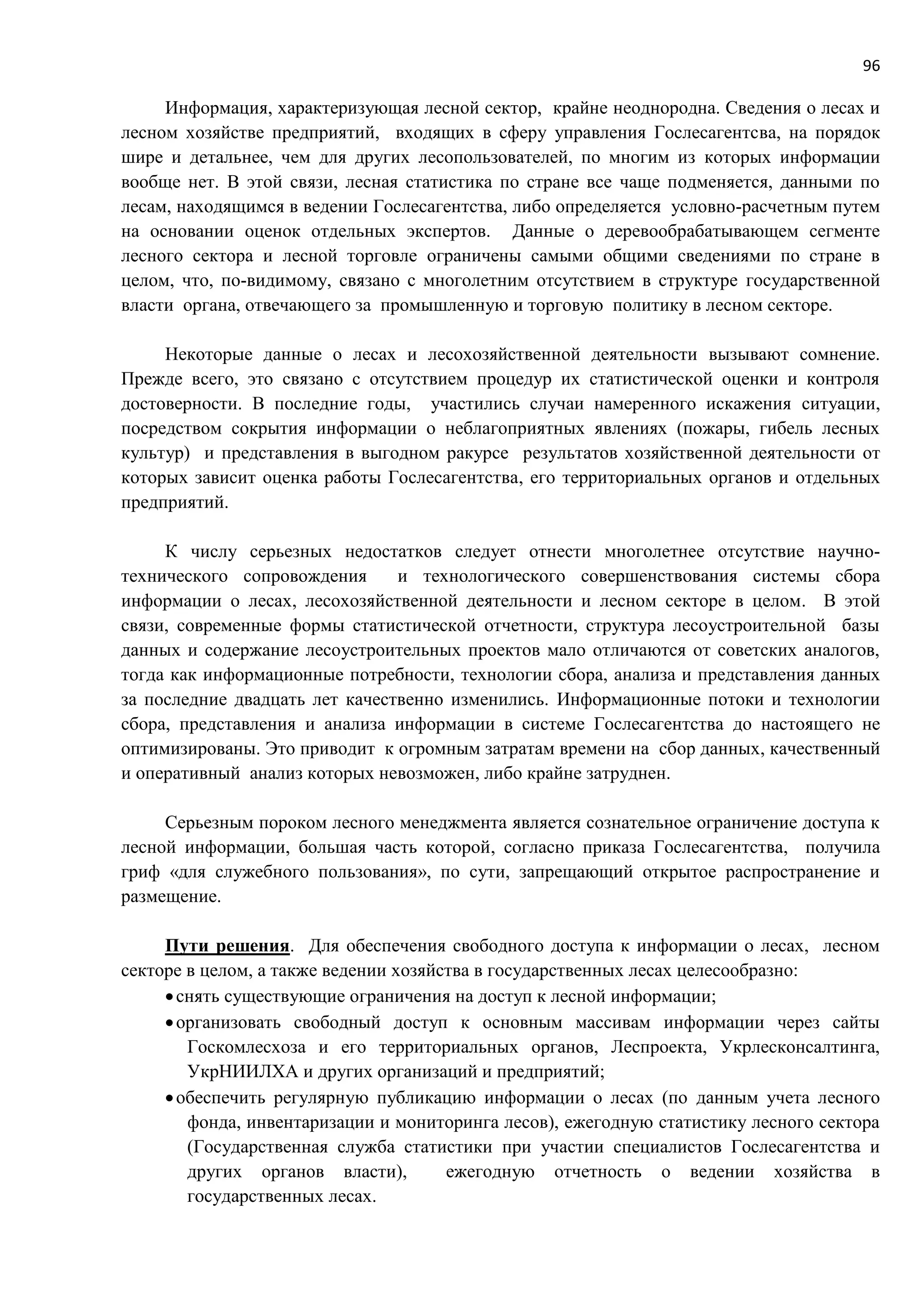 96
Информация, характеризующая лесной сектор, крайне неоднородна. Сведения о лесах и
лесном хозяйстве предприятий, входящих в сферу управления Гослесагентсва, на порядок
шире и детальнее, чем для других лесопользователей, по многим из которых информации
вообще нет. В этой связи, лесная статистика по стране все чаще подменяется, данными по
лесам, находящимся в ведении Гослесагентства, либо определяется условно-расчетным путем
на основании оценок отдельных экспертов. Данные о деревообрабатывающем сегменте
лесного сектора и лесной торговле ограничены самыми общими сведениями по стране в
целом, что, по-видимому, связано с многолетним отсутствием в структуре государственной
власти органа, отвечающего за промышленную и торговую политику в лесном секторе.
Некоторые данные о лесах и лесохозяйственной деятельности вызывают сомнение.
Прежде всего, это связано с отсутствием процедур их статистической оценки и контроля
достоверности. В последние годы, участились случаи намеренного искажения ситуации,
посредством сокрытия информации о неблагоприятных явлениях (пожары, гибель лесных
культур) и представления в выгодном ракурсе результатов хозяйственной деятельности от
которых зависит оценка работы Гослесагентства, его территориальных органов и отдельных
предприятий.
К числу серьезных недостатков следует отнести многолетнее отсутствие научно-
технического сопровождения и технологического совершенствования системы сбора
информации о лесах, лесохозяйственной деятельности и лесном секторе в целом. В этой
связи, современные формы статистической отчетности, структура лесоустроительной базы
данных и содержание лесоустроительных проектов мало отличаются от советских аналогов,
тогда как информационные потребности, технологии сбора, анализа и представления данных
за последние двадцать лет качественно изменились. Информационные потоки и технологии
сбора, представления и анализа информации в системе Гослесагентства до настоящего не
оптимизированы. Это приводит к огромным затратам времени на сбор данных, качественный
и оперативный анализ которых невозможен, либо крайне затруднен.
Серьезным пороком лесного менеджмента является сознательное ограничение доступа к
лесной информации, большая часть которой, согласно приказа Гослесагентства, получила
гриф «для служебного пользования», по сути, запрещающий открытое распространение и
размещение.
Пути решения. Для обеспечения свободного доступа к информации о лесах, лесном
секторе в целом, а также ведении хозяйства в государственных лесах целесообразно:
снять существующие ограничения на доступ к лесной информации;
организовать свободный доступ к основным массивам информации через сайты
Госкомлесхоза и его территориальных органов, Леспроекта, Укрлесконсалтинга,
УкрНИИЛХА и других организаций и предприятий;
обеспечить регулярную публикацию информации о лесах (по данным учета лесного
фонда, инвентаризации и мониторинга лесов), ежегодную статистику лесного сектора
(Государственная служба статистики при участии специалистов Гослесагентства и
других органов власти), ежегодную отчетность о ведении хозяйства в
государственных лесах.
 