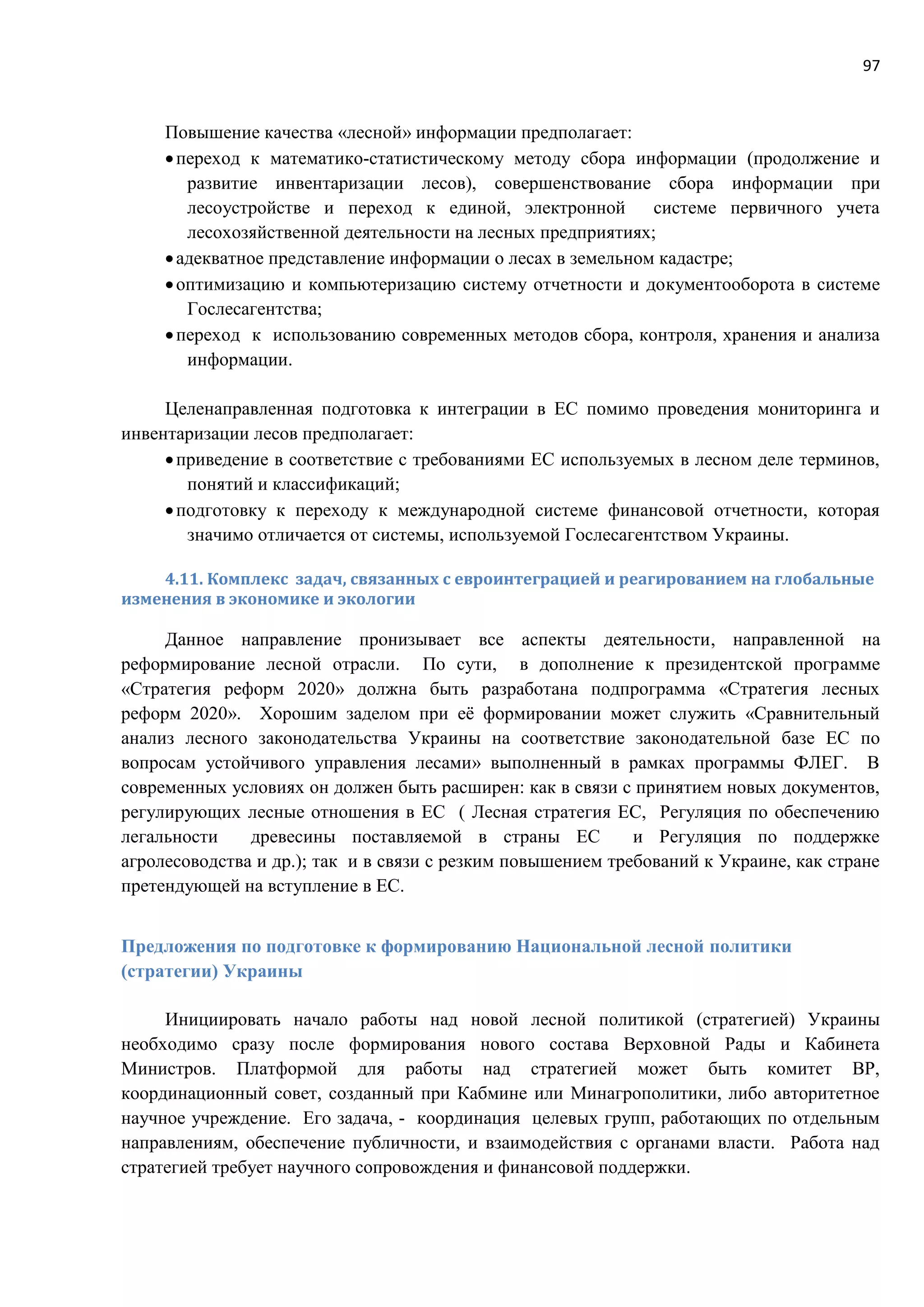 97
Повышение качества «лесной» информации предполагает:
переход к математико-статистическому методу сбора информации (продолжение и
развитие инвентаризации лесов), совершенствование сбора информации при
лесоустройстве и переход к единой, электронной системе первичного учета
лесохозяйственной деятельности на лесных предприятиях;
адекватное представление информации о лесах в земельном кадастре;
оптимизацию и компьютеризацию систему отчетности и документооборота в системе
Гослесагентства;
переход к использованию современных методов сбора, контроля, хранения и анализа
информации.
Целенаправленная подготовка к интеграции в ЕС помимо проведения мониторинга и
инвентаризации лесов предполагает:
приведение в соответствие с требованиями ЕС используемых в лесном деле терминов,
понятий и классификаций;
подготовку к переходу к международной системе финансовой отчетности, которая
значимо отличается от системы, используемой Гослесагентством Украины.
4.11. Комплекс задач, связанных с евроинтеграцией и реагированием на глобальные
изменения в экономике и экологии
Данное направление пронизывает все аспекты деятельности, направленной на
реформирование лесной отрасли. По сути, в дополнение к президентской программе
«Стратегия реформ 2020» должна быть разработана подпрограмма «Стратегия лесных
реформ 2020». Хорошим заделом при её формировании может служить «Сравнительный
анализ лесного законодательства Украины на соответствие законодательной базе ЕС по
вопросам устойчивого управления лесами» выполненный в рамках программы ФЛЕГ. В
современных условиях он должен быть расширен: как в связи с принятием новых документов,
регулирующих лесные отношения в ЕС ( Лесная стратегия ЕС, Регуляция по обеспечению
легальности древесины поставляемой в страны ЕС и Регуляция по поддержке
агролесоводства и др.); так и в связи с резким повышением требований к Украине, как стране
претендующей на вступление в ЕС.
Предложения по подготовке к формированию Национальной лесной политики
(стратегии) Украины
Инициировать начало работы над новой лесной политикой (стратегией) Украины
необходимо сразу после формирования нового состава Верховной Рады и Кабинета
Министров. Платформой для работы над стратегией может быть комитет ВР,
координационный совет, созданный при Кабмине или Минагрополитики, либо авторитетное
научное учреждение. Его задача, - координация целевых групп, работающих по отдельным
направлениям, обеспечение публичности, и взаимодействия с органами власти. Работа над
стратегией требует научного сопровождения и финансовой поддержки.
 