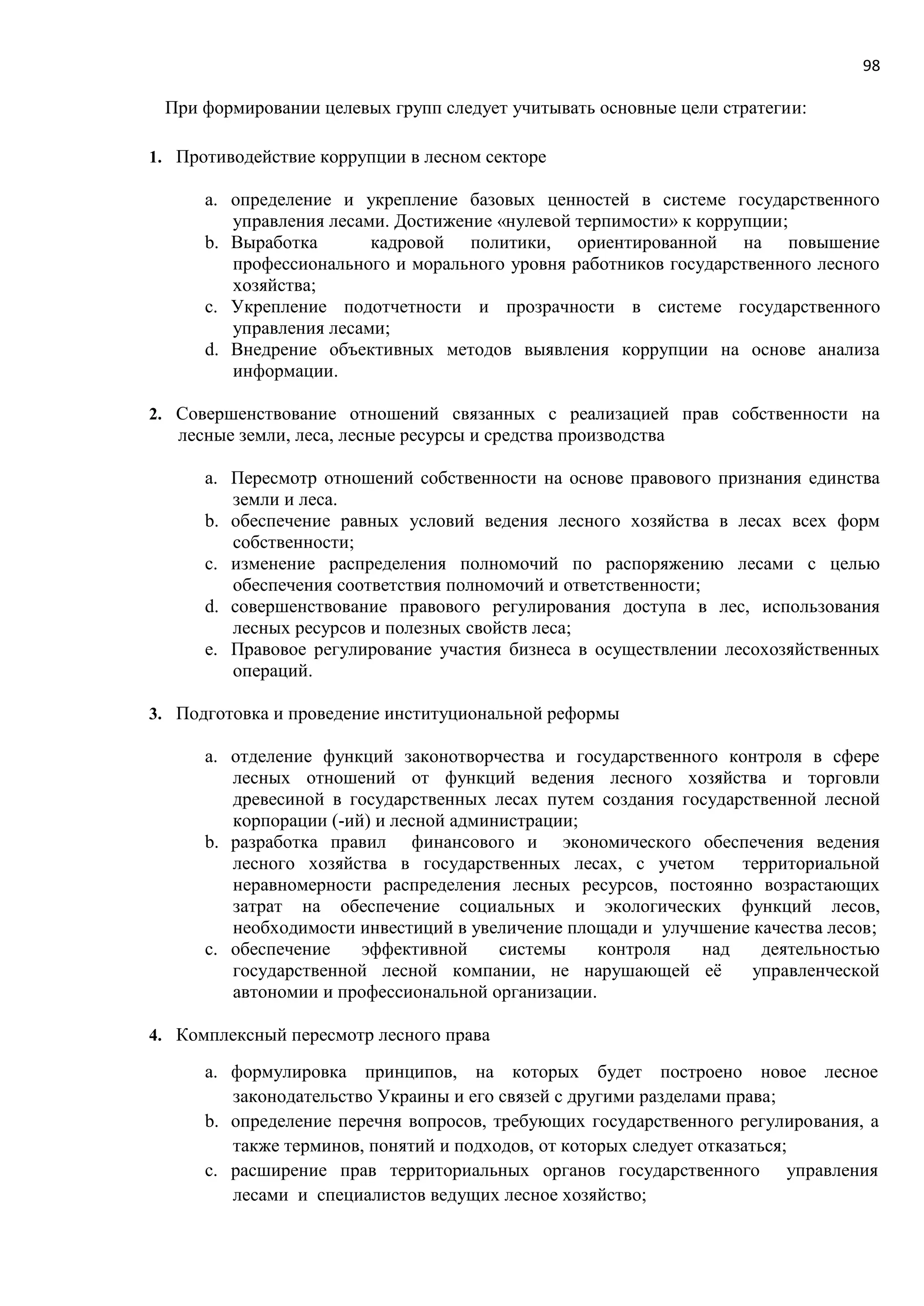 98
При формировании целевых групп следует учитывать основные цели стратегии:
1. Противодействие коррупции в лесном секторе
a. определение и укрепление базовых ценностей в системе государственного
управления лесами. Достижение «нулевой терпимости» к коррупции;
b. Выработка кадровой политики, ориентированной на повышение
профессионального и морального уровня работников государственного лесного
хозяйства;
c. Укрепление подотчетности и прозрачности в системе государственного
управления лесами;
d. Внедрение объективных методов выявления коррупции на основе анализа
информации.
2. Совершенствование отношений связанных с реализацией прав собственности на
лесные земли, леса, лесные ресурсы и средства производства
a. Пересмотр отношений собственности на основе правового признания единства
земли и леса.
b. обеспечение равных условий ведения лесного хозяйства в лесах всех форм
собственности;
c. изменение распределения полномочий по распоряжению лесами с целью
обеспечения соответствия полномочий и ответственности;
d. совершенствование правового регулирования доступа в лес, использования
лесных ресурсов и полезных свойств леса;
e. Правовое регулирование участия бизнеса в осуществлении лесохозяйственных
операций.
3. Подготовка и проведение институциональной реформы
a. отделение функций законотворчества и государственного контроля в сфере
лесных отношений от функций ведения лесного хозяйства и торговли
древесиной в государственных лесах путем создания государственной лесной
корпорации (-ий) и лесной администрации;
b. разработка правил финансового и экономического обеспечения ведения
лесного хозяйства в государственных лесах, с учетом территориальной
неравномерности распределения лесных ресурсов, постоянно возрастающих
затрат на обеспечение социальных и экологических функций лесов,
необходимости инвестиций в увеличение площади и улучшение качества лесов;
c. обеспечение эффективной системы контроля над деятельностью
государственной лесной компании, не нарушающей её управленческой
автономии и профессиональной организации.
4. Комплексный пересмотр лесного права
a. формулировка принципов, на которых будет построено новое лесное
законодательство Украины и его связей с другими разделами права;
b. определение перечня вопросов, требующих государственного регулирования, а
также терминов, понятий и подходов, от которых следует отказаться;
c. расширение прав территориальных органов государственного управления
лесами и специалистов ведущих лесное хозяйство;
 