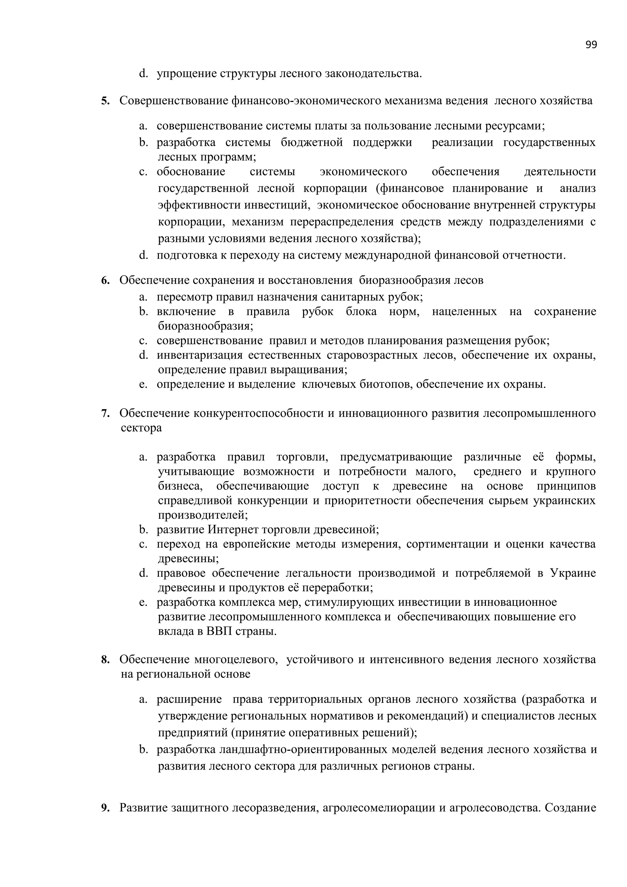 99
d. упрощение структуры лесного законодательства.
5. Совершенствование финансово-экономического механизма ведения лесного хозяйства
a. совершенствование системы платы за пользование лесными ресурсами;
b. разработка системы бюджетной поддержки реализации государственных
лесных программ;
c. обоснование системы экономического обеспечения деятельности
государственной лесной корпорации (финансовое планирование и анализ
эффективности инвестиций, экономическое обоснование внутренней структуры
корпорации, механизм перераспределения средств между подразделениями с
разными условиями ведения лесного хозяйства);
d. подготовка к переходу на систему международной финансовой отчетности.
6. Обеспечение сохранения и восстановления биоразнообразия лесов
a. пересмотр правил назначения санитарных рубок;
b. включение в правила рубок блока норм, нацеленных на сохранение
биоразнообразия;
c. совершенствование правил и методов планирования размещения рубок;
d. инвентаризация естественных старовозрастных лесов, обеспечение их охраны,
определение правил выращивания;
e. определение и выделение ключевых биотопов, обеспечение их охраны.
7. Обеспечение конкурентоспособности и инновационного развития лесопромышленного
сектора
a. разработка правил торговли, предусматривающие различные её формы,
учитывающие возможности и потребности малого, среднего и крупного
бизнеса, обеспечивающие доступ к древесине на основе принципов
справедливой конкуренции и приоритетности обеспечения сырьем украинских
производителей;
b. развитие Интернет торговли древесиной;
c. переход на европейские методы измерения, сортиментации и оценки качества
древесины;
d. правовое обеспечение легальности производимой и потребляемой в Украине
древесины и продуктов её переработки;
e. разработка комплекса мер, стимулирующих инвестиции в инновационное
развитие лесопромышленного комплекса и обеспечивающих повышение его
вклада в ВВП страны.
8. Обеспечение многоцелевого, устойчивого и интенсивного ведения лесного хозяйства
на региональной основе
a. расширение права территориальных органов лесного хозяйства (разработка и
утверждение региональных нормативов и рекомендаций) и специалистов лесных
предприятий (принятие оперативных решений);
b. разработка ландшафтно-ориентированных моделей ведения лесного хозяйства и
развития лесного сектора для различных регионов страны.
9. Развитие защитного лесоразведения, агролесомелиорации и агролесоводства. Создание
 