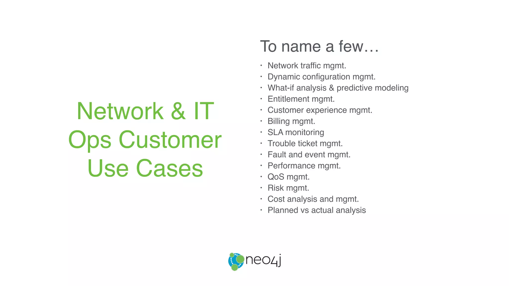 • Network traffic mgmt.
• Dynamic configuration mgmt.
• What-if analysis & predictive modeling
• Entitlement mgmt.
• Customer experience mgmt.
• Billing mgmt.
• SLA monitoring
• Trouble ticket mgmt.
• Fault and event mgmt.
• Performance mgmt.
• QoS mgmt.
• Risk mgmt.
• Cost analysis and mgmt.
• Planned vs actual analysis
Network & IT
Ops Customer
Use Cases
To name a few…
 
