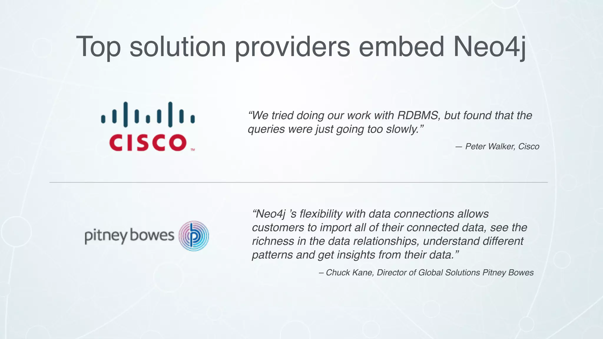 Top solution providers embed Neo4j
“We tried doing our work with RDBMS, but found that the
queries were just going too slowly.”
— Peter Walker, Cisco
“Neo4j ’s ﬂexibility with data connections allows
customers to import all of their connected data, see the
richness in the data relationships, understand different
patterns and get insights from their data.”
– Chuck Kane, Director of Global Solutions Pitney Bowes
 