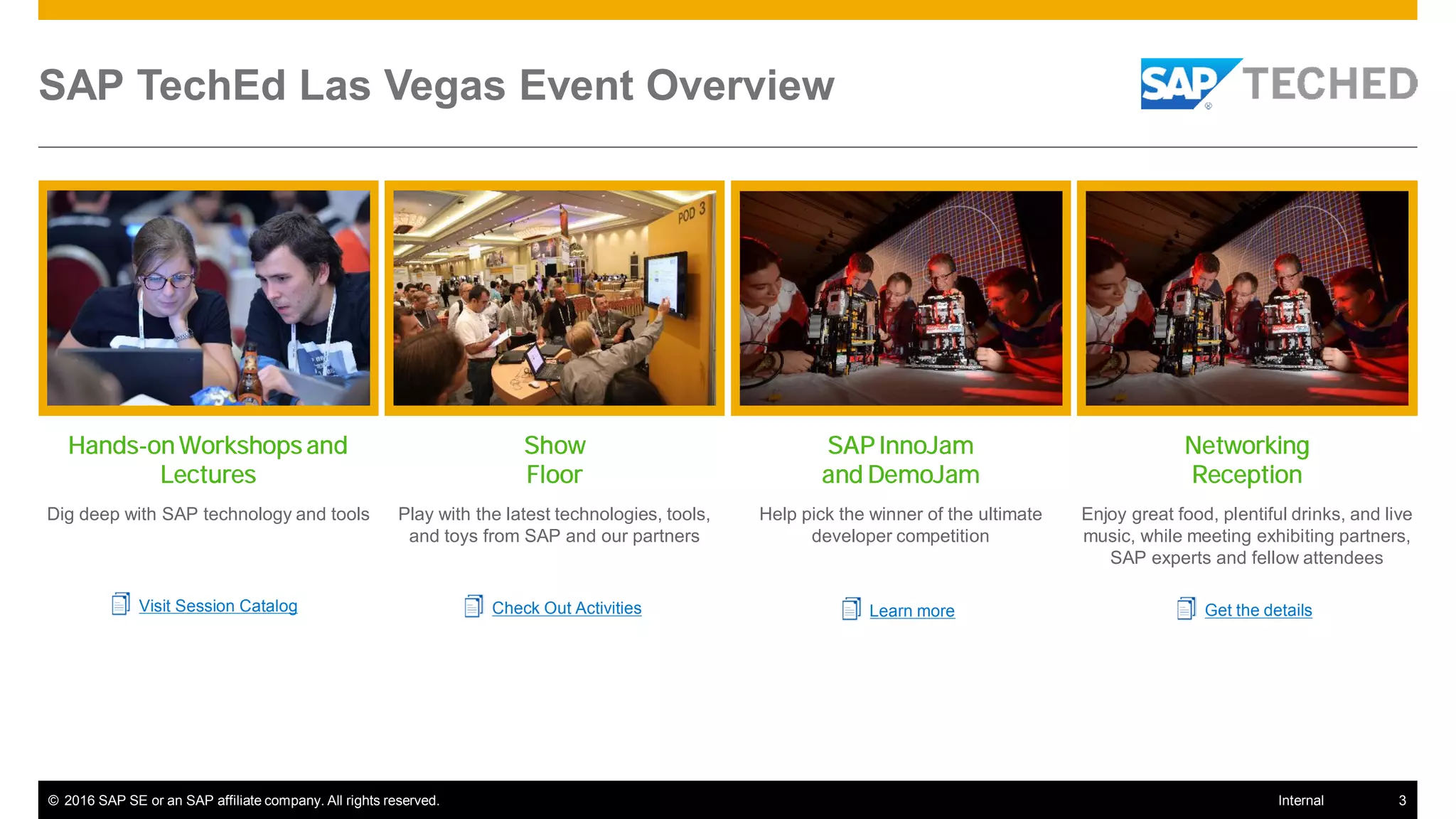 © 2016 SAP SE or an SAP affiliate company. All rights reserved. 3Internal
SAP TechEd Las Vegas Event Overview
Hands-on Workshops and
Lectures
Dig deep with SAP technology and tools
Visit Session Catalog
Show
Floor
Play with the latest technologies, tools,
and toys from SAP and our partners
Check Out Activities
SAP InnoJam
and DemoJam
Help pick the winner of the ultimate
developer competition
Learn more
Networking
Reception
Enjoy great food, plentiful drinks, and live
music, while meeting exhibiting partners,
SAP experts and fellow attendees
Get the details
 