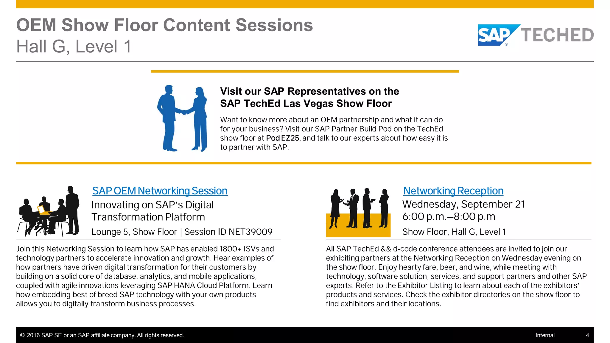 © 2016 SAP SE or an SAP affiliate company. All rights reserved. 4Internal
OEM Show Floor Content Sessions
Hall G, Level 1
SAP OEM Networking Session
Lounge 5, Show Floor | Session ID NET39009
Innovating on SAP’s Digital
Transformation Platform
Join this Networking Session to learn how SAP has enabled 1800+ ISVs and
technology partners to accelerate innovation and growth. Hear examples of
how partners have driven digital transformation for their customers by
building on a solid core of database, analytics, and mobile applications,
coupled with agile innovations leveraging SAP HANA Cloud Platform. Learn
how embedding best of breed SAP technology with your own products
allows you to digitally transform business processes.
Networking Reception
Show Floor, Hall G, Level 1
Wednesday, September 21
6:00 p.m.–8:00 p.m
All SAP TechEd && d-code conference attendees are invited to join our
exhibiting partners at the Networking Reception on Wednesday evening on
the show floor. Enjoy hearty fare, beer, and wine, while meeting with
technology, software solution, services, and support partners and other SAP
experts. Refer to the Exhibitor Listing to learn about each of the exhibitors’
products and services. Check the exhibitor directories on the show floor to
find exhibitors and their locations.
Visit our SAP Representatives on the
SAP TechEd Las Vegas Show Floor
Want to know more about an OEM partnership and what it can do
for your business? Visit our SAP Partner Build Pod on the TechEd
show floor at PodEZ25, and talk to our experts about how easy it is
to partner with SAP.
 