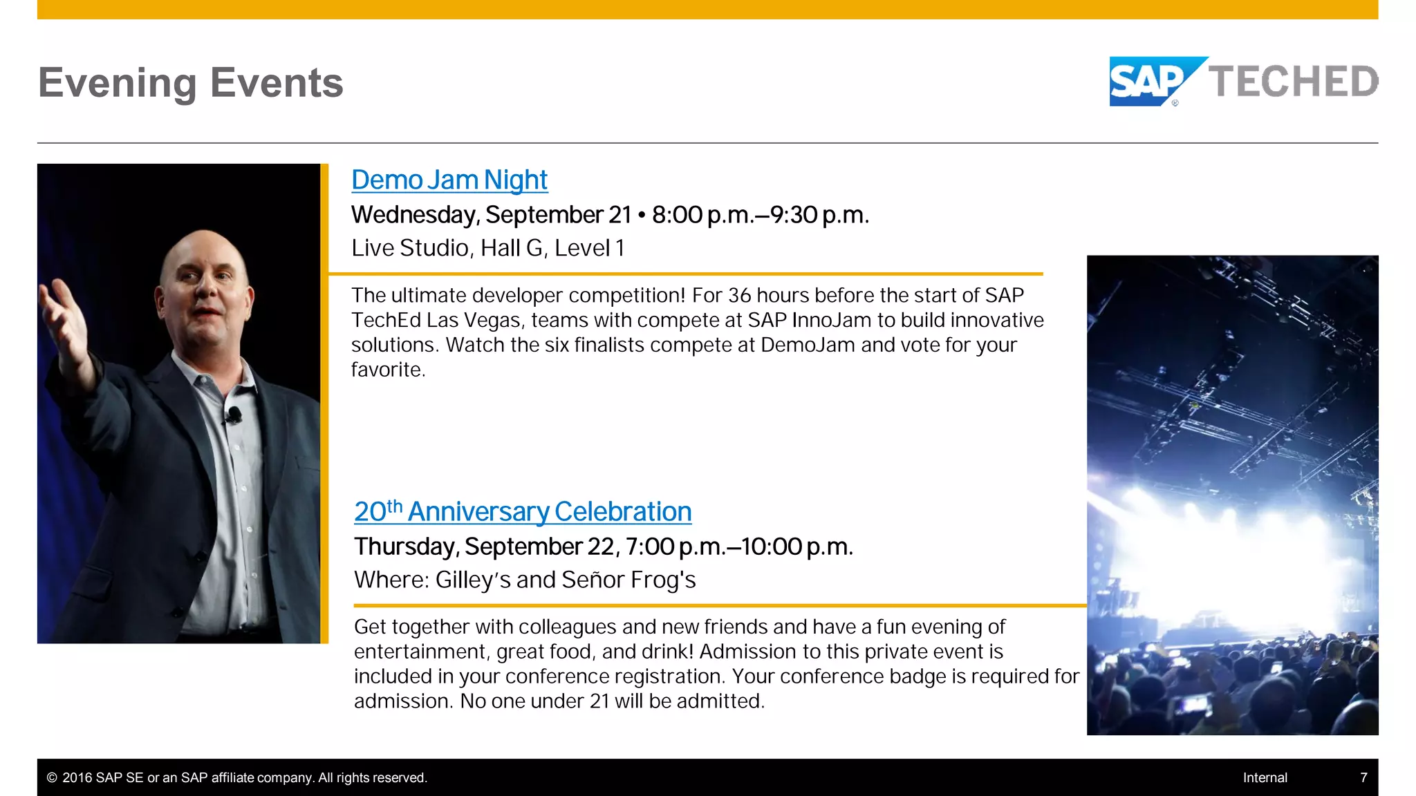 © 2016 SAP SE or an SAP affiliate company. All rights reserved. 7Internal
Evening Events
Demo Jam Night
Wednesday, September 21 • 8:00 p.m.–9:30 p.m.
Live Studio, Hall G, Level 1
The ultimate developer competition! For 36 hours before the start of SAP
TechEd Las Vegas, teams with compete at SAP InnoJam to build innovative
solutions. Watch the six finalists compete at DemoJam and vote for your
favorite.
20th Anniversary Celebration
Thursday, September 22, 7:00 p.m.–10:00 p.m.
Where: Gilley’s and Señor Frog's
Get together with colleagues and new friends and have a fun evening of
entertainment, great food, and drink! Admission to this private event is
included in your conference registration. Your conference badge is required for
admission. No one under 21 will be admitted.
 