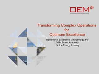 Transforming Complex Operations 
for 
Optimum Excellence 
Operational Excellence Methodology and 
OEM Talent Academy 
for the Energy Industry 
 