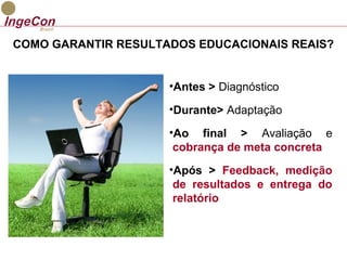 COMO GARANTIR RESULTADOS EDUCACIONAIS REAIS? 
•Antes > Diagnóstico 
•Durante> Adaptação 
•Ao final > Avaliação e 
cobrança de meta concreta 
•Após > Feedback, medição 
de resultados e entrega do 
relatório 
 