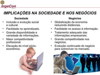 IMPLICAÇÕES NA SOCIEDADE E NOS NEGÓCIOS 
Sociedade 
• Inclusão e evolução social 
e cultural. 
• Facilidade no aprendizado. 
• Grande disponibilidade e 
variedade de informações. 
• Maior competitividade 
profissional. 
• Elevação do nível sócio-econômico. 
Negócios 
• Globalização da economia 
reduzindo distâncias. 
• Facilidade no acesso à informação. 
• Tratamento adequado das 
informações empresariais. 
• Grande competitividade nos 
negócios. 
• Evolução continuada do negócio 
para sobreviver no mercado. 
 