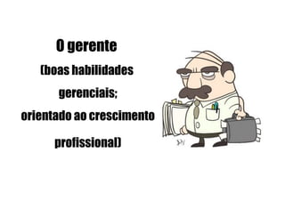 O gerente
   (boas habilidades
      gerenciais;
orientado ao crescimento

      profissional)
 