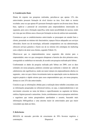4. Considerações finais
Diante do exposto nas pesquisas realizadas, percebeu-se que apenas 12% dos
entrevistados possuem formação de nível técnico na área. Esse dado se mostra
revelador, uma vez que apenas 8% possuem formação superior em diversas áreas. Dessa
base, supõe-se o potencial de crescimento para empreendedores interessados no
segmento, pois com a formação específica, terão maior possibilidade de sucesso, tendo
em vista que nos últimos anos a busca por formação na área de estética tem aumentado.
Constatou-se que os estabelecimentos entrevistados se preocupam em atender bem o
cliente, possuindo no mínimo três funcionários; espaços físicos adequados aos serviços
oferecidos; fazem uso da tecnologia, utilizando computadores em sua administração;
oferecem serviços gratuitos e fazem uso de no mínimo três estratégias de marketing
com o objetivo de atrair seus clientes, segundo (Tabela 13).
Observou-se que os empreendimentos nesse segmento dão retorno para o
empreendedor, uma vez que conseguem ultrapassar a barreira dos dois primeiros anos,
conseguindo se estabelecer no mercado, de acordo com pesquisa realizada pelo Sebrae.
Confrontando os dados da pesquisa realizada pelo Sebrae em 2009, com os daos
coletados em nossa pesquisa, podemos constatar que realmente o número de salão de
cabeleireiros são significativos, tendo um maior número de empreendimento abertos no
segmento , uma vez que o baixo investimento tanto na capacitação como na abertura do
negócio propicia o rápido retorno para esses empreendedores que, em nossa pesquisa,
destaca-se com 32% dos entrevistados.
Conclui-se que as informações obtidas para a realização deste trabalho concordam com
as informações pesquisadas no referencial teórico, ou seja, o empreendedorismo é um
movimento crescente no ramo da beleza e especificamente no segmento da beleza,
estética, higiene pessoal e autoestima. Assim, corroboramos com as pesquisas anteriores
e sugerimos que outras pesquisadores aprofundem o assunto, buscando mais
informações bibliográficas e uma amostra maior de entrevistados para que maior
veracidade seja dada aos fatos.
5. Referências
BELEZA de mercado: previsão de crescimento de 30% favorece negócios e
contratações. Disponível em:
 