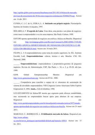 http://oglobo.globo.com/economia/boachance/mat/2011/05/14/beleza-de-mercado-
previsao-de-crescimento-de-30-favorece-negocios-contratacoes-924466270.asp. Acesso
em: 16 abr. 2011.
CUNHA, C. J. C. de A.; FERLA, L. A. Iniciando seu próprio negócio. Florianópolis:
Instituto de Estudos Avançados, 1997.
DOLABELA, F. O segredo de Luisa. Uma ideia, uma paixão e um plano de negócios:
como nasce o empreendedor e se cria uma empresa. São Paulo: Cultura, 1999.
ESTUDO aponta oportunidade de negócios em estética e beleza em Brasília. Disponível
em: http://revistapegn.globo.com/Revista/Common/0,,EMI116906-17192,00-
ESTUDO+APONTA+OPORTUNIDADE+DE+NEGOCIOS+EM+ESTETICA+E+BE
LEZA+EM+BRASILIA.html. Acesso em: 16 maio 2011.
FILION, L. J. O empreendedorismo como tema de estudos superiores. In: IEL. Instituto
Euvaldo Lodi. Empreendedorismo: ciência, técnica e arte. Brasília: CNI; IEL
Nacional, 2000.
______. Empreendedorismo: empreendedores e proprietários-gerentes de pequenos
negócios. Revista de Administração, USP, São Paulo, v. 34, n. 2, p. 05-28, abr./jun.
1999.
GEM. Global Entrepreneurship Monitor. Disponível em
http://www.gemconsortium.org/. Acesso em 03 fev. 2006.
______. Competência para conceber o espaço de si: elementos de sustentação do
sistema de atividades empreendedora. VIII Congresso Latino Americano Sobre Espírito
Empresarial, 8, 1994, Anais... Cáli (Colômbia), 1994.
LEVANTAMENTO do Sebrae/DF mostra que segmento pode oferecer rentabilidade,
mas recomenda ao empreendedor buscar apoio para abertura de sua empresa.
Disponível em:
http://www.portaloempreendedor.com.br/sitesed/portal/conteudos/noticia/2477/estudo-
aponta-oportunidade-de-negocios-em-estetica-e-beleza-em-brasilia. Acesso em 21 maio
2011.
MARCELO, C.; RODRIGUES, L. O biblionário mercado da beleza. Disponível em:
http://www.sebrae-
sc.com.br/novos_destaques/oportunidade/default.asp?materia=10414. Acesso em: 15
fev. 2011.
 