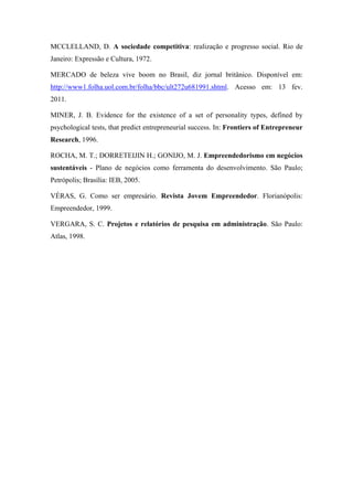 MCCLELLAND, D. A sociedade competitiva: realização e progresso social. Rio de
Janeiro: Expressão e Cultura, 1972.
MERCADO de beleza vive boom no Brasil, diz jornal britânico. Disponível em:
http://www1.folha.uol.com.br/folha/bbc/ult272u681991.shtml. Acesso em: 13 fev.
2011.
MINER, J. B. Evidence for the existence of a set of personality types, defined by
psychological tests, that predict entrepreneurial success. In: Frontiers of Entrepreneur
Research, 1996.
ROCHA, M. T.; DORRETEIJIN H.; GONIJO, M. J. Empreendedorismo em negócios
sustentáveis - Plano de negócios como ferramenta do desenvolvimento. São Paulo;
Petrópolis; Brasília: IEB, 2005.
VÉRAS, G. Como ser empresário. Revista Jovem Empreendedor. Florianópolis:
Empreendedor, 1999.
VERGARA, S. C. Projetos e relatórios de pesquisa em administração. São Paulo:
Atlas, 1998.
 