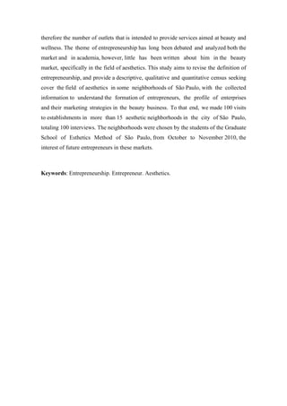 therefore the number of outlets that is intended to provide services aimed at beauty and
wellness. The theme of entrepreneurship has long been debated and analyzed both the
market and in academia, however, little has been written about him in the beauty
market, specifically in the field of aesthetics. This study aims to revise the definition of
entrepreneurship, and provide a descriptive, qualitative and quantitative census seeking
cover the field of aesthetics in some neighborhoods of São Paulo, with the collected
information to understand the formation of entrepreneurs, the profile of enterprises
and their marketing strategies in the beauty business. To that end, we made 100 visits
to establishments in more than 15 aesthetic neighborhoods in the city of São Paulo,
totaling 100 interviews. The neighborhoods were chosen by the students of the Graduate
School of Esthetics Method of São Paulo, from October to November 2010, the
interest of future entrepreneurs in these markets.
Keywords: Entrepreneurship. Entrepreneur. Aesthetics.
 