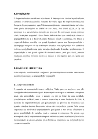 1. INTRODUÇÃO
A importância deste estudo está relacionada à abordagem de estudos organizacionais
voltados ao empreendedorismo, mercado da beleza, tipos de empreendimentos para
formação do empreendedor, o perfil dos empreendimentos e as estratégias de marketing,
todos pouco investigados na cidade de São Paulo. Para Nunes (2006, p. 7), “os
elementos e as características inerentes ao processo de empreender geram emprego,
renda, inovação e progresso”. Dessa forma, podemos dizer que a motivação central do
empreendedorismo é o desenvolvimento humano, social e econômico. No Brasil, o
empreendedorismo tem sido, com grande frequência, apenas uma forma para aliviar o
desemprego, mas pode ser um instrumento eficaz de realização pessoal e de combate à
pobreza, possibilitando uma maior geração, distribuição de renda e conhecimento. O
empreendedor é um grande agente de desenvolvimento, pois gera ideias, provoca
mudanças, mobiliza recursos, motiva as pessoas e cria riquezas para si e para seus
parceiros.
2. REVISÃO DA LITERATURA
Neste capítulo, identificaremos a origem da palavra empreendedorismo e abordaremos
assuntos relacionados ao empreendedor e seu perfil.
2.1. Empreendedorismo
O conceito de empreendedorismo é subjetivo. Todos parecem conhecer, mas não
conseguem definir realmente o que é. Essa subjetividade supõe as diferentes concepções
ainda não consolidadas sobre o assunto ou por se tratar de uma novidade,
principalmente no Brasil, onde o tema se popularizou a partir da década de 1990. A
ascensão do empreendedorismo vem paralelamente ao processo de privatização das
grandes estatais e abertura do mercado interno para concorrência externa. Daí a grande
importância de desenvolver empreendedores que ajudem o país no seu crescimento e
gerem possibilidade de trabalho, renda e maiores investimentos. De acordo com
Schumpeter (1982), empreendedorismo pode ser definido como movimento que introduz
novos produtos e serviços, criando novas formas de organização ou explorando novos
recursos e materiais.
 