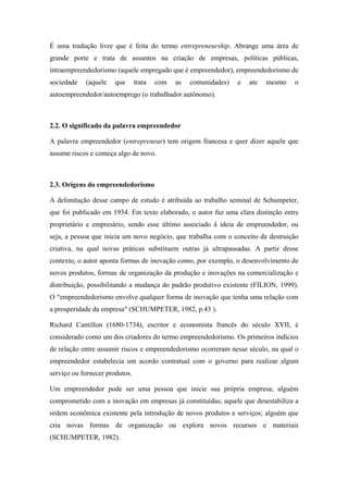 É uma tradução livre que é feita do termo entrepreneurship. Abrange uma área de
grande porte e trata de assuntos na criação de empresas, políticas públicas,
intraempreendedorismo (aquele empregado que é empreendedor), empreendedorismo de
sociedade (aquele que trata com as comunidades) e ate mesmo o
autoempreendedor/autoemprego (o trabalhador autônomo).
2.2. O significado da palavra empreendedor
A palavra empreendedor (entrepreneur) tem origem francesa e quer dizer aquele que
assume riscos e começa algo de novo.
2.3. Origens do empreendedorismo
A delimitação desse campo de estudo é atribuída ao trabalho seminal de Schumpeter,
que foi publicado em 1934. Em texto elaborado, o autor faz uma clara distinção entre
proprietário e empresário, sendo esse último associado à ideia de empreendedor, ou
seja, a pessoa que inicia um novo negócio, que trabalha com o conceito de destruição
criativa, na qual novas práticas substituem outras já ultrapassadas. A partir desse
contexto, o autor aponta formas de inovação como, por exemplo, o desenvolvimento de
novos produtos, formas de organização da produção e inovações na comercialização e
distribuição, possibilitando a mudança do padrão produtivo existente (FILION, 1999).
O “empreendedorismo envolve qualquer forma de inovação que tenha uma relação com
a prosperidade da empresa" (SCHUMPETER, 1982, p.43 ).
Richard Cantillon (1680-1734), escritor e economista francês do século XVII, é
considerado como um dos criadores do termo empreendedorismo. Os primeiros indícios
de relação entre assumir riscos e empreendedorismo ocorreram nesse século, na qual o
empreendedor estabelecia um acordo contratual com o governo para realizar algum
serviço ou fornecer produtos.
Um empreendedor pode ser uma pessoa que inicie sua própria empresa; alguém
comprometido com a inovação em empresas já constituídas; aquele que desestabiliza a
ordem econômica existente pela introdução de novos produtos e serviços; alguém que
cria novas formas de organização ou explora novos recursos e materiais
(SCHUMPETER, 1982).
 