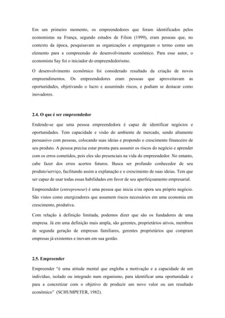 Em um primeiro momento, os empreendedores que foram identificados pelos
economistas na França, segundo estudos de Filion (1999), eram pessoas que, no
contexto da época, pesquisavam as organizações e empregaram o termo como um
elemento para a compreensão do desenvolvimento econômico. Para esse autor, o
economista Say foi o iniciador do empreendedorismo.
O desenvolvimento econômico foi considerado resultado da criação de novos
empreendimentos. Os empreendedores eram pessoas que aproveitavam as
oportunidades, objetivando o lucro e assumindo riscos, e podiam se destacar como
inovadores.
2.4. O que é ser empreendedor
Endende-se que uma pessoa empreendedora é capaz de identificar negócios e
oportunidades. Tem capacidade e visão do ambiente de mercado, sendo altamente
persuasivo com pessoas, colocando suas ideias e propondo o crescimento financeiro de
seu produto. A pessoa precisa estar pronta para assumir os riscos do negócio e aprender
com os erros cometidos, pois eles são presenciais na vida do empreendedor. No entanto,
cabe fazer dos erros acertos futuros. Busca ser profundo conhecedor de seu
produto/serviço, facilitando assim a explanação e o crescimento de suas ideias. Tem que
ser capaz de usar todas essas habilidades em favor de seu aperfeiçoamento empresarial.
Empreendedor (entrepreneur) é uma pessoa que inicia e/ou opera seu próprio negócio.
São vistos como energizadores que assumem riscos necessários em uma economia em
crescimento, produtiva.
Com relação à definição limitada, podemos dizer que são os fundadores de uma
empresa. Já em uma definição mais ampla, são gerentes, proprietários ativos, membros
de segunda geração de empresas familiares, gerentes proprietários que compram
empresas já existentes e inovam em sua gestão.
2.5. Empreender
Empreender “é uma atitude mental que engloba a motivação e a capacidade de um
indivíduo, isolado ou integrado num organismo, para identificar uma oportunidade e
para a concretizar com o objetivo de produzir um novo valor ou um resultado
econômico” (SCHUMPETER, 1982).
 