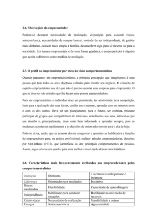 2.6. Motivações do empreendedor
Podem-se destacar necessidade de realização, disposição para assumir riscos,
autoconfiança, necessidades de sempre buscar, vontade de ser independente, de ganhar
mais dinheiro, dedicar mais tempo à família, desenvolver algo para si mesmo ou para a
sociedade. Em termos empresariais e de uma forma genérica, o empreendedor é alguém
que aceita o dinheiro como medida de avaliação.
2.7. O perfil do empreendedor por meio da visão comportamentalista
Quando pensamos em empreendedorismo, a primeira concepção que imaginamos é uma
pessoa que tem todos os seus objetivos voltados para manter seu negócio. O conceito de
espírito empreendedor nos diz que não é preciso montar uma empresa para empreender. O
que se deve ter são atitudes que lhe façam uma pessoa empreendedora.
Para ser empreendedor, o indivíduo deve ser persistente, ter atratividade pela competição,
lutar para a realização das suas ideias, confiar em si mesmo, aprender com os próprios erros
e com os dos outros. Deve ter um planejamento para o futuro, ser otimista, procurar
participar de grupos que compartilham de interesses semelhantes aos seus, arriscar-se por
um desafio e, principalmente, deve estar bem informado e aprender sempre, pois as
mudanças acontecem rapidamente e as decisões de ontem não servem para o dia de hoje.
Pode-se dizer, então, que as pessoas devem conquistar e aprender as habilidades e funções
do empreendedor para, na prática profissional, realizar atitudes empreendedoras, descritas
por McClelland (1972), que identificou os dez principais comportamentos de pessoas.
Assim, segue abaixo um quadro para uma melhor visualização dessas características.
2.8. Características mais frequentemente atribuídas aos empreendedores pelos
comportamentalistas
Inovação  Otimismo
Tolerância à ambiguidade e
incerteza
Liderança  Orientação para resultados Iniciativa
Riscos
moderados
Flexibilidade Capacidade de aprendizagem
Independência
Habilidade para conduzir
situações
Habilidade na utilização de
recursos
Criatividade Necessidade de realização Sensibilidade a outros
Energia Autoconsciência Agressividade
 