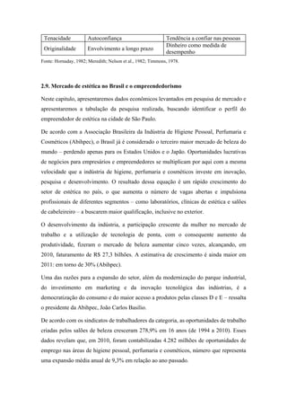Tenacidade Autoconfiança Tendência a confiar nas pessoas
Originalidade Envolvimento a longo prazo
Dinheiro como medida de
desempenho
Fonte: Hornaday, 1982; Meredith; Nelson et al., 1982; Timmons, 1978.
2.9. Mercado de estética no Brasil e o empreendedorismo
Neste capitulo, apresentaremos dados econômicos levantados em pesquisa de mercado e
apresentaremos a tabulação da pesquisa realizada, buscando identificar o perfil do
empreendedor de estética na cidade de São Paulo.
De acordo com a Associação Brasileira da Indústria de Higiene Pessoal, Perfumaria e
Cosméticos (Abihpec), o Brasil já é considerado o terceiro maior mercado de beleza do
mundo – perdendo apenas para os Estados Unidos e o Japão. Oportunidades lucrativas
de negócios para empresários e empreendedores se multiplicam por aqui com a mesma
velocidade que a indústria de higiene, perfumaria e cosméticos investe em inovação,
pesquisa e desenvolvimento. O resultado dessa equação é um rápido crescimento do
setor de estética no país, o que aumenta o número de vagas abertas e impulsiona
profissionais de diferentes segmentos – como laboratórios, clínicas de estética e salões
de cabeleireiro – a buscarem maior qualificação, inclusive no exterior.
O desenvolvimento da indústria, a participação crescente da mulher no mercado de
trabalho e a utilização de tecnologia de ponta, com o consequente aumento da
produtividade, fizeram o mercado de beleza aumentar cinco vezes, alcançando, em
2010, faturamento de R$ 27,3 bilhões. A estimativa de crescimento é ainda maior em
2011: em torno de 30% (Abihpec).
Uma das razões para a expansão do setor, além da modernização do parque industrial,
do investimento em marketing e da inovação tecnológica das indústrias, é a
democratização do consumo e do maior acesso a produtos pelas classes D e E – ressalta
o presidente da Abihpec, João Carlos Basílio.
De acordo com os sindicatos de trabalhadores da categoria, as oportunidades de trabalho
criadas pelos salões de beleza cresceram 278,9% em 16 anos (de 1994 a 2010). Esses
dados revelam que, em 2010, foram contabilizadas 4.282 milhões de oportunidades de
emprego nas áreas de higiene pessoal, perfumaria e cosméticos, número que representa
uma expansão média anual de 9,3% em relação ao ano passado.
 