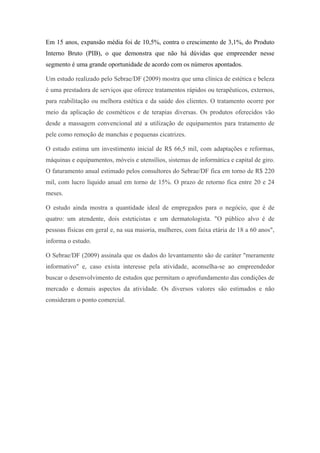 Em 15 anos, expansão média foi de 10,5%, contra o crescimento de 3,1%, do Produto
Interno Bruto (PIB), o que demonstra que não há dúvidas que empreender nesse
segmento é uma grande oportunidade de acordo com os números apontados.
Um estudo realizado pelo Sebrae/DF (2009) mostra que uma clínica de estética e beleza
é uma prestadora de serviços que oferece tratamentos rápidos ou terapêuticos, externos,
para reabilitação ou melhora estética e da saúde dos clientes. O tratamento ocorre por
meio da aplicação de cosméticos e de terapias diversas. Os produtos oferecidos vão
desde a massagem convencional até a utilização de equipamentos para tratamento de
pele como remoção de manchas e pequenas cicatrizes.
O estudo estima um investimento inicial de R$ 66,5 mil, com adaptações e reformas,
máquinas e equipamentos, móveis e utensílios, sistemas de informática e capital de giro.
O faturamento anual estimado pelos consultores do Sebrae/DF fica em torno de R$ 220
mil, com lucro líquido anual em torno de 15%. O prazo de retorno fica entre 20 e 24
meses.
O estudo ainda mostra a quantidade ideal de empregados para o negócio, que é de
quatro: um atendente, dois esteticistas e um dermatologista. "O público alvo é de
pessoas físicas em geral e, na sua maioria, mulheres, com faixa etária de 18 a 60 anos",
informa o estudo.
O Sebrae/DF (2009) assinala que os dados do levantamento são de caráter "meramente
informativo" e, caso exista interesse pela atividade, aconselha-se ao empreendedor
buscar o desenvolvimento de estudos que permitam o aprofundamento das condições de
mercado e demais aspectos da atividade. Os diversos valores são estimados e não
consideram o ponto comercial.
 