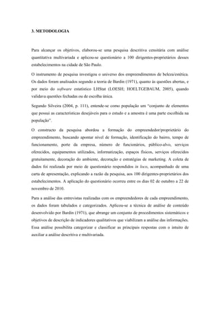 3. METODOLOGIA
Para alcançar os objetivos, elaborou-se uma pesquisa descritiva censitária com análise
quantitativa multivariada e aplicou-se questionário a 100 dirigentes-proprietários desses
estabelecimentos na cidade de São Paulo.
O instrumento de pesquisa investigou o universo dos empreendimentos de beleza/estética.
Os dados foram analisados segundo a teoria de Bardin (1971), quanto às questões abertas, e
por meio do software estatístico LHStat (LOESH; HOELTGEBAUM, 2005), quando
validava questões fechadas ou de escolha única.
Segundo Silveira (2004, p. 111), entende-se como população um “conjunto de elementos
que possui as características desejáveis para o estudo e a amostra é uma parte escolhida na
população”.
O constructo da pesquisa abordou a formação do empreendedor/proprietário do
empreendimento, buscando apontar nível de formação, identificação do bairro, tempo de
funcionamento, porte da empresa, número de funcionários, público-alvo, serviços
oferecidos, equipamentos utilizados, informatização, espaços físicos, serviços oferecidos
gratuitamente, decoração do ambiente, decoração e estratégias de marketing. A coleta de
dados foi realizada por meio de questionário respondidos in loco, acompanhado de uma
carta de apresentação, explicando a razão da pesquisa, aos 100 dirigentes-proprietários dos
estabelecimentos. A aplicação do questionário ocorreu entre os dias 02 de outubro a 22 de
novembro de 2010.
Para a análise das entrevistas realizadas com os empreendedores de cada empreendimento,
os dados foram tabulados e categorizados. Aplicou-se a técnica de análise de conteúdo
desenvolvido por Bardin (1971), que abrange um conjunto de procedimentos sistemáticos e
objetivos de descrição de indicadores qualitativos que viabilizam a análise das informações.
Essa análise possibilita categorizar e classificar as principais respostas com o intuito de
auxiliar a análise descritiva e multivariada.
 
